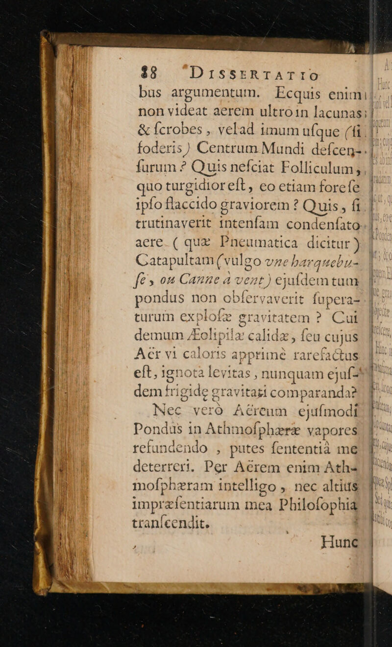 $8 DissrtRraATIo bus argumentum. Ecquis enimi non videat aerem ultroin lacunas; | furum ? Quis nefciat Folliculum; üo turgidioreft, eo etiam forefe ipfo B cido graviorem ? Quis, fi trutinaverit imenfa n condenfato acre. ( quz. Pneumatica dicitur ) GCatapultam (v ulgo4 e barqu cbu- €» 04 Canne a vent) ejufdem tum pondus non obfervaverit fupera- turum explofz gravitatem ? Cui demum /Eoltpila: Act vi caloris apprimé rarefactus eft, 1gnotà levitas, nunquam ejuf- dem frigide gravitazi comparanda? Nec veró Aéreum ejufmodi Pondus in Athmofphere vapores refandendo , putes fententià me deterrert. Per Aerem enim Ath- mofpheram intelligo , nec altius imprzfentiar um mea Philofophia tranícendit. calida c feu cuju iS Hunc ' ' !  -—— —-— ? ———M A I RR : c —L— -