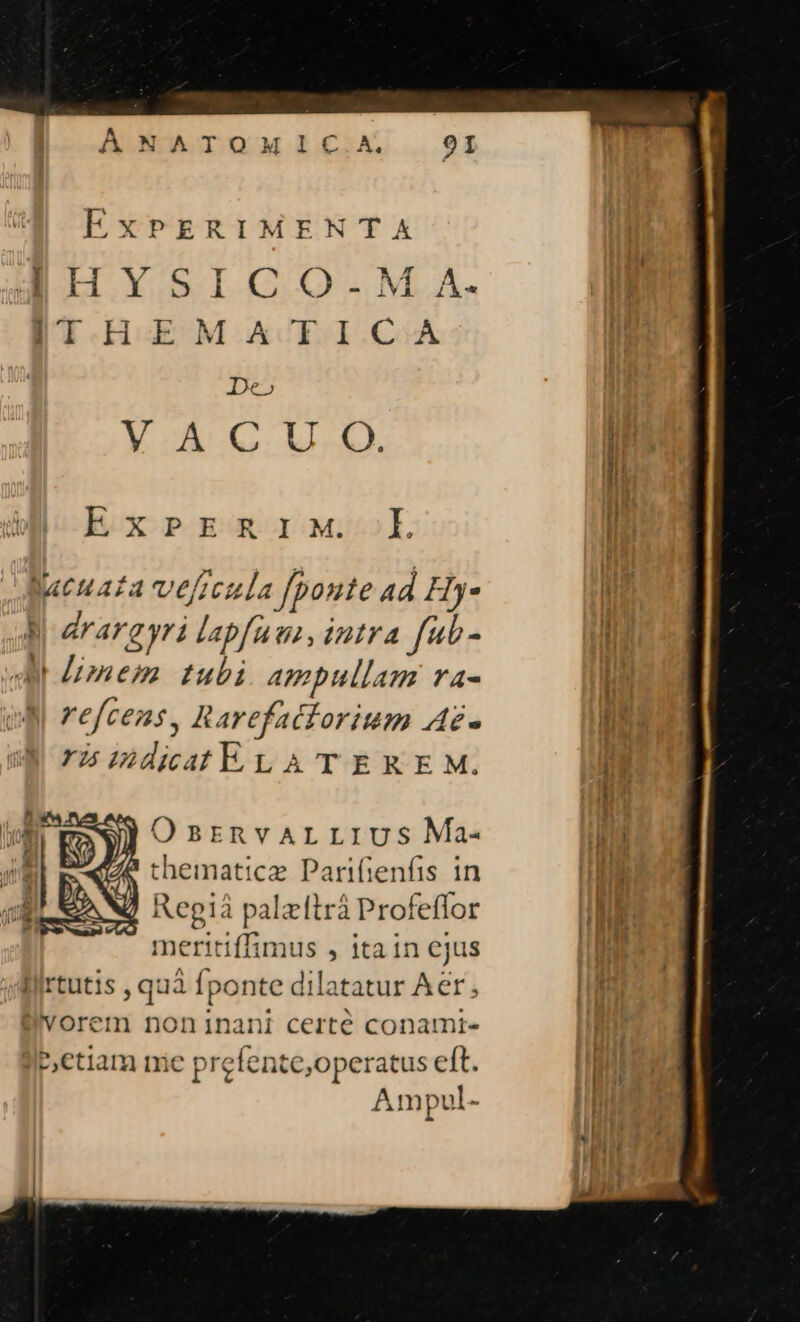 EXPERIMENTA HliHvYsrICcGO-M. A. SIHEM ATICA De» VACU O. Th ExPERIM. loi jucuaza veficula [poute ad Hy- MR | arargyri labfutn, intra f«t- Hf A mem tubi. ampullam ra- T y refcens, Rarefatiorium Az- DH rà mdiatELATEXKEM. ji nh )Osrnvarrrvus Ma- Tir thematicz Parifienfis in | /à Regià palzitrá Profeflor n! meritiffimus , ita in ejus Dat | liirtutis , quà fponte dilatatur Aer; |i d D'vorem noninani certé conamrt- I|; etiam mie prefente,operatus eft. Ampul-