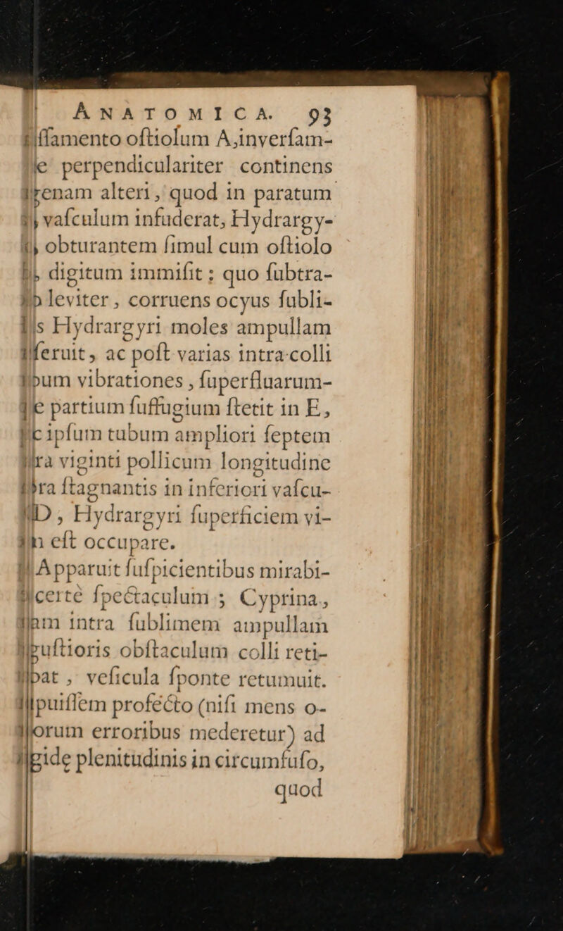 Hiffamento oftiolum A,inverfam- e perpendiculariter continens Irenam alteri, quod in paratum yj vafculum infuderat, Hydrargy- i) obturantem fimul cum oftiolo » digitum immnifit ; quo fubtra- Eb leviter , corruens ocyus fubli- lis Hydrargyri moles ampull am Iferuit, ac poft varias intra-colli libum vibrationes , luperflaarum- e partium fuf tugium ftetit in E, lk ip (um tabum ampliori feptem Ira viginti pollicum longitudine lira ftagnantis in inferiori vafcu- ID , H lydrargyri fuperficiem vi- Ih eft occupare. Apparuit fufpicientibus mirabi- licerte fpectaculum ; € yprina., llam intra [uistunedié ampullam ipuftioris obftaculum colli reti- bat, veficula fponte retumulit. Cim profecto (nifi mens o- lorum erroribus mederetur) ad llgide plenitudinis in circumfufo, quod
