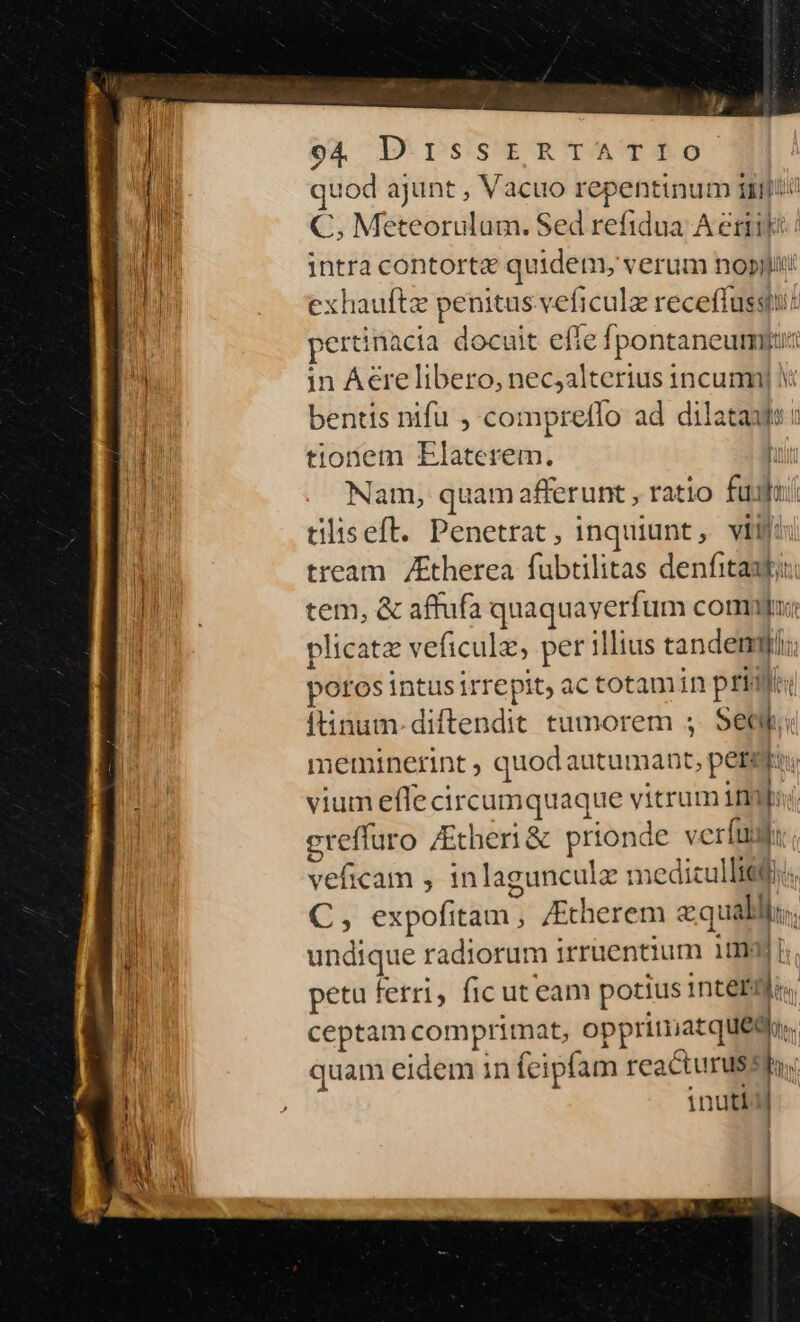 i | li quod ajunt , Vacuo repentinum mut ! C, Meteorulum. Sed refidua A ertikt | intra contort&amp; quidem, verum nopijjit exhauftze penitus veficulz receflussu: | ertinacia docuit effe fpontaneumgiu iy in Aere libero, nec;alterius 1ncumy bentis nifu , compretfo ad dilatans a tionem Elaterem. n Nam, quamafferunt , ratio fuifui tiliseft. Penetrat, inquiunt, vij: | tream /Etherea fubtilitas denfitautii LIN tem, &amp; affufa quaquayerfum commu: ^ plicatz veficulz, per illius tandem; poros intusirrepit, ac totam in prid: ftinum-diftendit tumorem ; Seat; meminerint ; quod autumant, periti. vium effe circumquaque vitrum imp; egreffuro ZEcheni &amp; prionde verfum. veficam , inlagunculz meditullitji.,  C, expofitam , /Etherem aqua * M iw undique radiorum irruentium 10g b. ! petu ferri, fic uteam potius intei. ceptam comprimat, opprimatquego.. li quam eidem in feipfam reacturuss hn ' inutbd !