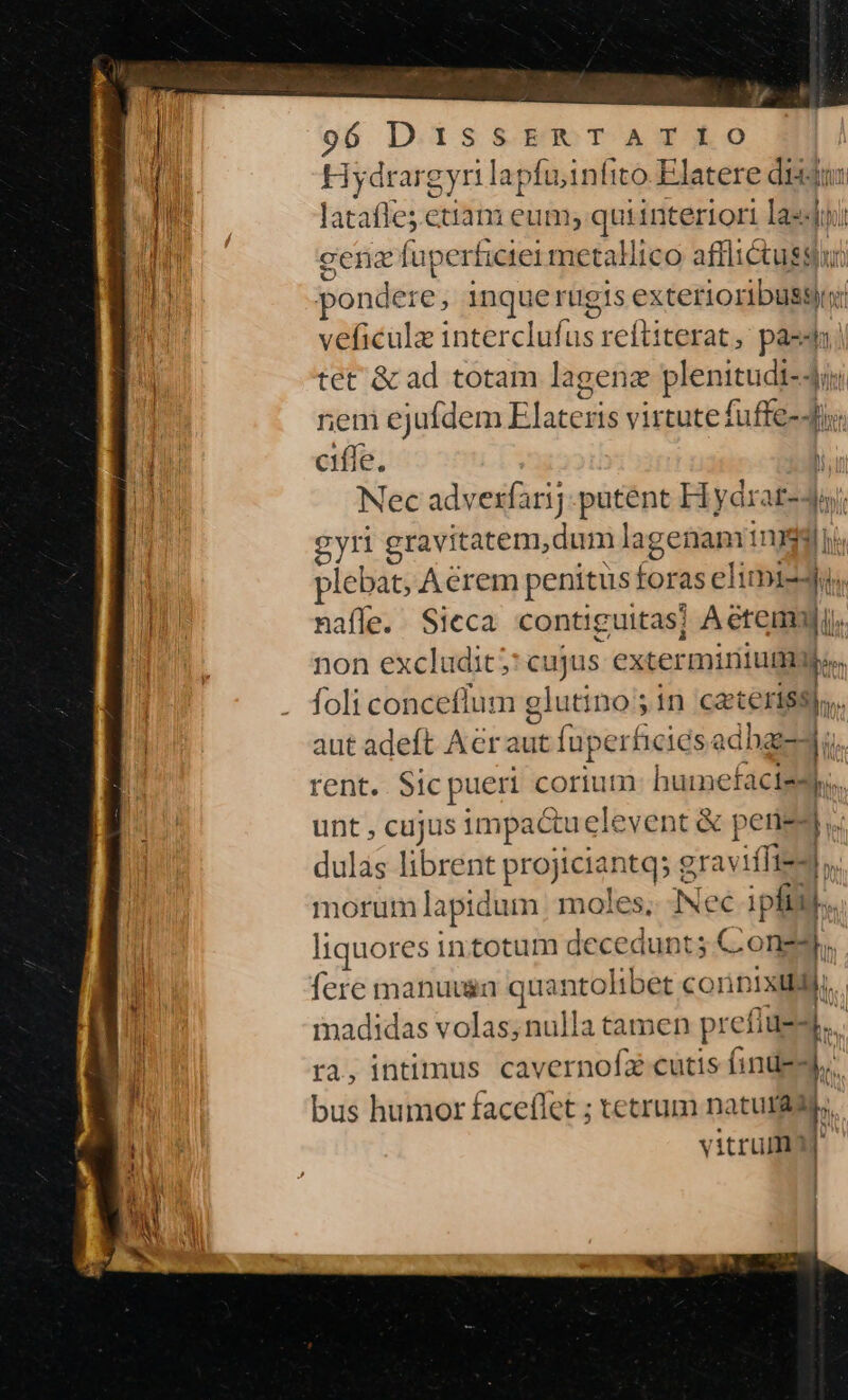 Hydrargyr lapfuinfito.Elatere dij lataffe; etiam eum; quisititdriok laedi cena fuperficiei metallico afflictus: pondere, inquerugis extetios B veficülz interclufus reftiterat , pass tet &amp; ad totam lagenz plenitudi-4ij ren ejufdem Elatcris virtute fuffe-4i; ciffe, Nec advexfarij putent Hydrar-4; de gyri gravitatem, dum lagenanri 1nydi ii, plebat; Acrem penitus foras eli mie naffe. Sicca contiguitas] Aetems ji. non excludit; cujus extermirium er foli conceflum glutino ; in cacteriss),,. aut adeft Acraut fuperhiciesa sched. rent. Sic pueri corium. huimnefactesy;. unt , cujus impactuelevent &amp; perie- bu dulas librent projiciantq; graviffiedl, morum lapidum moles, Nec ipfii)... liquores intotum decedunt; C-o a. fere manuuin quantolibet conn 1xILJ madidas volas;nulla tamen preflues,., ra, intimus cavernofa cutis (inde. bus humor faceflet ; tetrum naturady, vitrum) e D i-am: —M