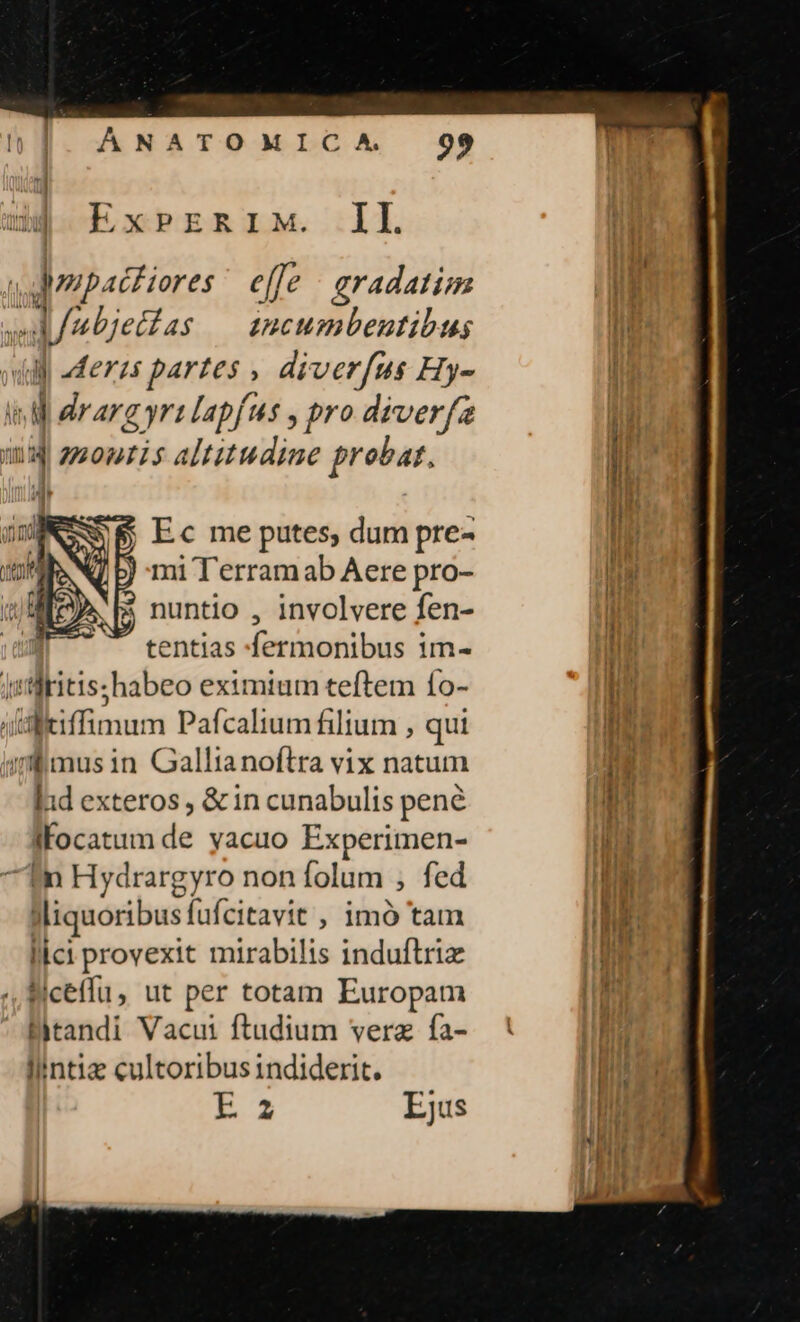 d$ ExPrznriM. IL Mone effe : aradatim | Jubjetías — sncumbenutibus ll ill aderzs parzes , diverfus Hy- ld WM drarg yr lapfus , pro diver(z | n zzontis altitudine probat, li | Ec me putes, dum pre- JM mi T'erramab Aere pro- , $ nuntio , involvere fen- tentias fermonibus im« l | | pilbitis; habeo eximium teftem fo- li iisltiffimum Pafcalium filium , qui Io: imfmusin Gallianoftra vix natum nn ld exteros , &amp; in cunabulis pené bu Jfocatum de yacuo Experimen- | in Hydrargyro non folum ; fed ER Miquosibus fufcitavit , imó tam nt lici provexit mirabilis induftriz | i ] Wiceffu, ut per totam Europam Bitandi Vacui ftudium verz fa- li/ntiz cultoribus indiderit. | AU Ejus