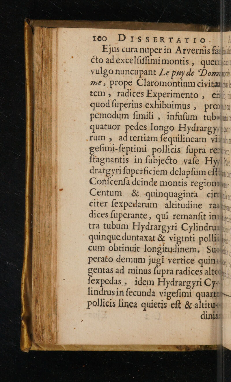 ro DrissrzmTATIO (1 Ejus cura nuper in Arvernis filii n Co ad excelfiffimi montis , queri il ar vulgo nuncupant Ze puy de Domni DEI 74€, prope Claromontium civitaajii | tem , fadices Experimento , etij quod fuperius exhibuimus , pro»ji; MN. pemodum fimili , infufüm tuber: ES quatuor pedes longo Hydrargy;lx: B rum , adtertiam fequilineam viij: dE geíimi-feptimi. pollicis fupra rezjx I Ítagnantis in fubjecto vafe Hyd: MUI drargyri fuperficiem delapfum efti; ;; D Conícenfà deinde montis region; Centum &amp; quinquaginta citm citer fexpedarum altitudine rails, dices fuperante, qui remanfit ins]... tra tubum Hydrargyri Cylindruuj,. quinque duntaxat &amp; viginti polliij.. cum obtinuit longitudinem. Susj;. perato demum jugi vertice quina; . DM gentas ad minus fupra radices alt. E - fexpedas, idem Hydrargyri Cy«] » lindrusin fecunda vigefimi quartti--. | nh. pollicis linea quietis eft &amp; altituss| TET dinis