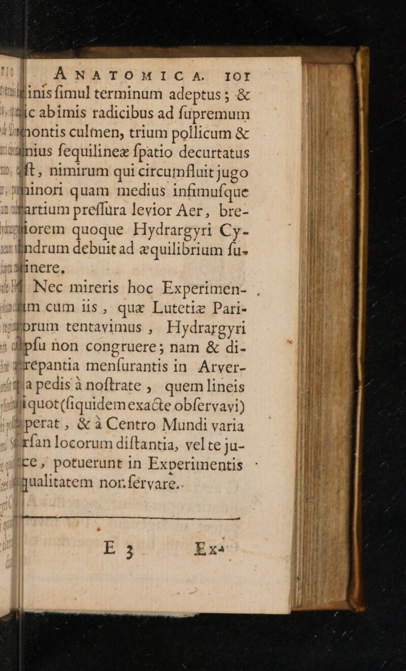 UÉE. ANATOMICA IoOr 't' finis fimul terminum adeptus; &amp; Mic abimis radicibus ad fupremum 'Wnontis culmen, trium pollicum &amp; umdinius fequilinez fpatio decurtatus Mt, nimirum qui circumfluit jugo 5Mmhinori quam medius infimufque nufartium preffura levior Aer, bre- morem quoque Hydrargyri Cy- uu dindrum debuit ad equilibrium fu- nanere, 4H Nec mireris hoc Experimen- xum cum tiis , qua Lutetiz Pari- «brum tentavimus , Hydrargyr ; üipfu non congruere ; nam &amp; di- (irepantia menfíurantis in. Arver- jfla pedis à noftrate , quem lineis dliquot(fiquidem exa&amp;e obfervavi) Zperat , &amp; à Centro Mundi varia Wrfan locorum diftantia, velte ju- |EC, potuerunt in Experimentis Agualitatem nor.fervare.