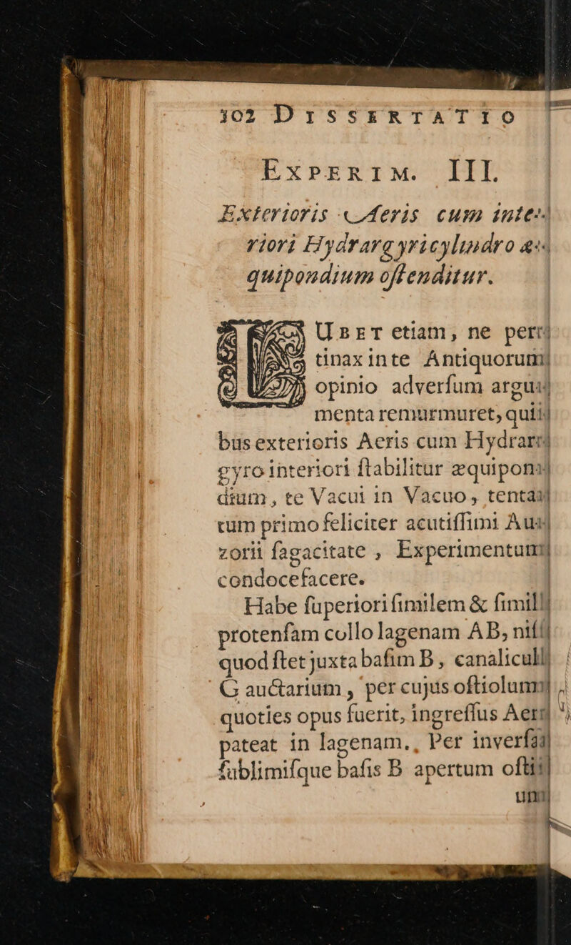 1302 DrissrRTATIO | n | Ex»PrzRiM. IIL ur Exterioris «Aeris cum inte riori Hydrarg yri cylindro &amp;:« quibondium offenditur. $ UsrT etiam, ne petrrj j tinaxinte Antiquorum) ) opinio adverfum argu Y menta remurmuret, quii) T: busexterioris Aeris cum Hydraryj i a gyro interiori ftabilitur zquiponyj dium, te Vacui in Vacuo, tenta cum primofeliciter acutiffimi Aud zorii fagacitate , Experimentum condocefacere. | Habe füpertori fimilem &amp; fimil] protenfam collo lagenam AB; nifi quod ftet juxta bafim B , canaliculli | G auctarium , per cujus oftiolunmy i quoties opus fuerit, ingreffus Aeg ^) MP pateat in lagenam., Per inverfa1l fablimifque bafis B. apertum oftit um acl