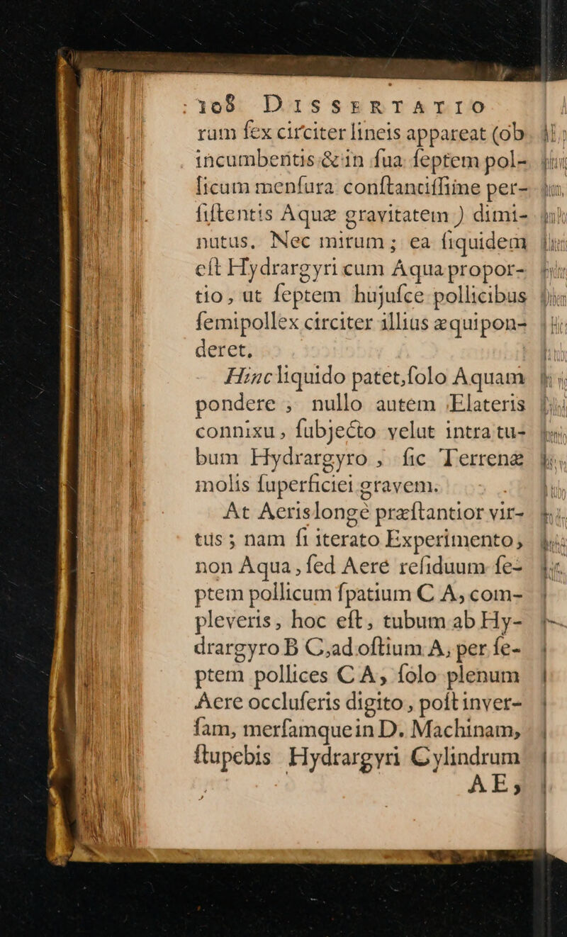 [:308 DISSERTATIO rum fex circiter lineis appareat (ob incumbentis &n fua feptem pol- Iicum menfura. conftandiffiine per- filtentis Aqua gravitatem ) dimi- nutus, Nec mitum; ea fiquidem cít FHiydrargyri cum Aqua propor- tio, ut feptem hujufce pollicibus femipollex circiter illius equipon- deret, Hincliquido patet,folo Aquam pondere , nullo autem .Elateris connixu, fübjecto velut intra tu- bum Hydrargyro , fic Terrene molis fuperficiei gravem. At Aerislongé praftantior vir- tus ; nam fi iterato Experimento; ion Aqua, fed Aere refiduum fe- ptem pollicum fpatium C A; com- pleveris, hoc eft, tubum ab Hy- drargyro B C;ad oftium A, per fe- ptem pollices C A, folo plenum Aere occluferis digito , poft inver- fam, merfamquein D. Machinam, ftupebis. Hydrargyri Cyylindrum | AE;