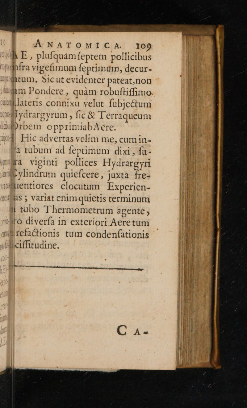 À E, plufquàm feptem pollicibus Infra vigefimum feptimum, decur- ^htum. S1c ut evidenter pateat,non Jm Pondere , quàm robuftiffimo lateris connixu velut. fubje&amp;um Miydrargyruim , fic &amp; lerraqueum urbem opprimiabAere. i$ Hic advertas velim me, cum in- là tubum ad feptimum dixi , fa- Fa viginti pollices Hydrargyri ae ylindrum quiefcere , juxta fre- uhentiores elocutum Experien- fas 5 variat enim quietis terminum l| tabo Thermometrum agente , Io diverfa in exteriori Aeretum Brefa&amp;ionis tum condenfationis Axiffitudine. - RE RR AMETE Unt rm ero.