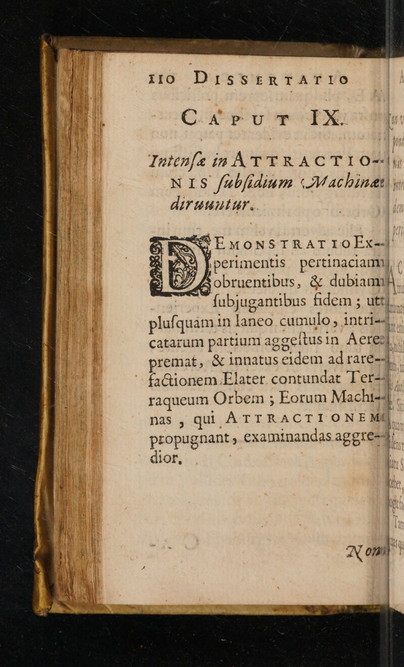 iro DissrzRrATIO C x*rvu'w IX. Iuten[t im Á TT RACTIO-]|y NIS fabfidium Machine y, airuunutar. EMoNSTRATIOEx-J iperimentis pertinaciam , obruentibus, &amp; dubiam. faGionem.Elater. contundat Ter-4 ] raqueum Orbem ; Eorum Macht . nas, qui ATTRACTIONEMÁ propugnant; examinandas aggre-4,. dior, A