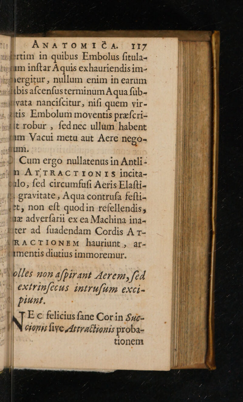 (rtm 1n quibus Embolus fitula- tiff inftar Aquis exhauriendisim- ydergitur, nullum enim in earum Jübis afcenfus terminum Aqua füb- «ivata nanciícitur, nifi quem vir- , ditis Embolum moventis prafcri- 4it robur , fednec ullüm habent !à4m Vacui metu aut Aere nego- Am. «9 Cum ergo nullatenus in Antli- (f ATrTRACTIONIS incita- talo, fed circumfafi Aeris Elafti- || gravitate , Aqua contrufa fefti- (et, non eft quodin refellendis; 1z adverfarii ex ea Machina ina- ter ad fuadendam Cordis A 1- URACTIONEM hauriunt , ar- mentis diutius immoremur. biles mon afpirant Aeremy fed extrin[ecus intrufum exci- piunt. M T E c felicius fane Corin $uz- | N eram fe odtrratlyonis roba- | tionem