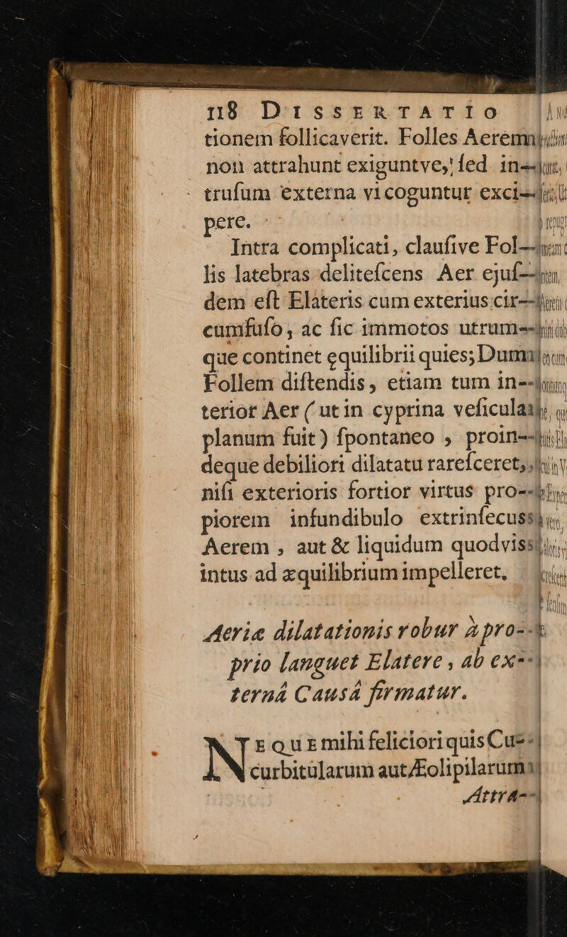 tionem follicaverit. Folles Aeremnti non attrahunt exiguntve,' fed. 1n«-jot trufum externa vicoguntur excis-J«.i erc. b Intra complicati, claufive Fol: lis latebras delitefcens Aer ejuf-y dem eft Elateris cum exterius ctr--jij cumfufo,; ac fic immotos utrum que continet equilibrii quies; Dum) Follem diftendis, etiam tum in--fygu terior Aer ( utin cyprina veficulaaj. planum fuit) fpontaneo , proin--4i deque debiliort dilatatu rarefceret;lii nifi exterioris fortior virtus pro-«pi». piorem infundibulo extrinfecuss) v. Aerem , aut &amp; liquidum quodvissj;;., intus. ad zquilibrium impelleret. | 1 ]: Arie dilatationis robur apro--k prio languet Elatere , 4b ex-^| teraá Causá firmatur. N rourmihifelicioriquisCue-] curbitülarum aut/Eolipilaruma| i Attra--