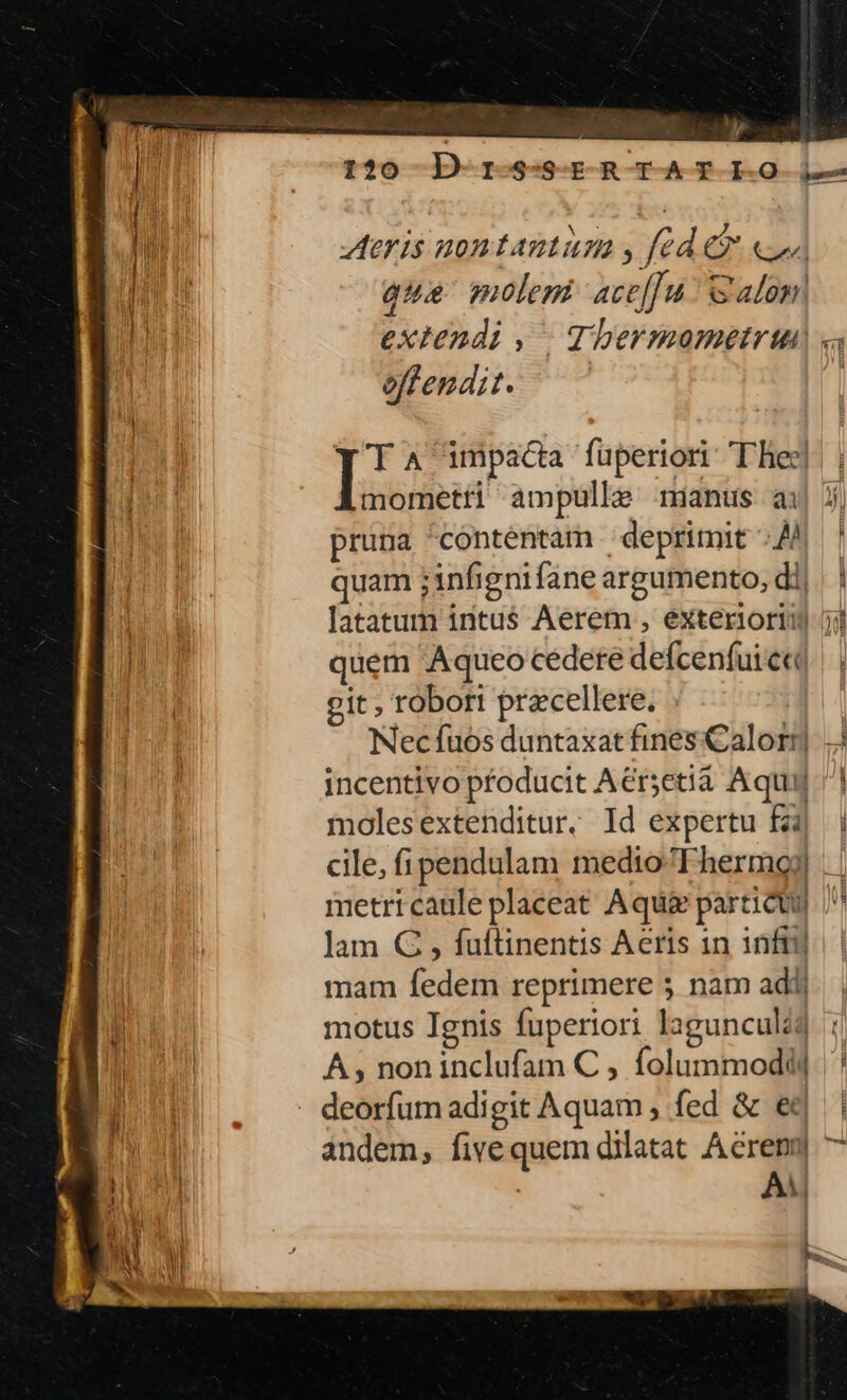 - ] y T t?0 -D-1r-S-S-E-R -T-A-T-I-O- i— | eris nontautum y fcd C3 su] ur qua molem aceffu' S alom| | extendi , | Tbermometrun « offendit. es impacta fuperiori T hiec] mometti ampulle minus a j| pruna contentam deprimit 4 | quam ;infignifane argumento, di, TET latatum intus Aerem , exteriori) ji MT quem Aqueo cedere defcenfuieq| | | git; robort przcellere. Nec fuos duntaxat fines Calor incentivo pfoducit Aersetia Aqui molesextenditur. Id expertu fà | cile, fi pendulam medioFhermgoj | | metri caule placeat Aqui particu) Vl jam G , fuftinentis Aeris in infi] mam fedem reprimere 5 nam adi) motus Ignis fuperiori lagunculi A; noninclufam C , folummodd| | - deorfumadigit Aquam , fed &amp; ed | | andem, fivequem dilatat Aéreny| ^ Ero AA n M ! 2 | DNI ' zu t Jj . M | *- 1 NT. , ' 1 LA Lp — m: Eus - -—m Tr L
