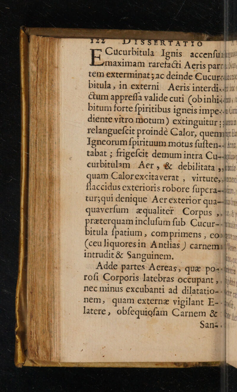 — D CTATIO Cucurbitula Ignis accenfuujus: T aeien rarefacti Aeris parri tem exterminat ; ac deinde C ucurcdiici bitnla, in externi Aeris interdi-.$ cum appreffa valide cuti (obinhiiós.: : bitum forte fpiritibus igneis impe: rg diente vitro motum ) extinguitur ; si n relangueícit proindé Calor, quen: la [ii] Igneorum fpirituum motus fuften- ini di d tabat ; frigefcit demum intra Cu-4i curbitulam | Aer , &amp; debilitata sokiti: br quam Calorexcitaverat , virtute, d o flaccidus exterioris robore fuperasdii turyqui denique Aer exterior quae quaverfum | zqualiter Corpus ,,111; preterquam inclufum fub. Cucur-- Yi. bitula fpatium, comprimens , eo»ki, (ceuliquoresin Antias ) carnem. intrudit &amp; Sanguinem. | Adde partes Aereas, quae po«-«d; rofi Corporis latebras occupant ; . fii. nec minus excubanti ad dilatatio--.J,.. Dm nem, quam externe vigilant E-. i; | latere, obíequiofam Carnem &amp; | Sans. il if