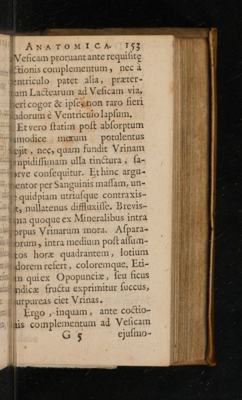 JV eficam proruantante requifite ÉRionis complementum; nec à Pntriculo patet alia, prater- Iam Lactearum ad Veficam via; leri cogor &amp; ipíej non raro fieri Mhdorum e Ventriculo lapfum. Etvero ftatim polt abforptum limodice . merum | potulentus Bpjit, nec, quam fundit Vrinam Iimpidiffunam ulla tin&amp;ura , fa- yrve confequitur. Ethinc argu- llentor per Sanguinis maffam, un- * quidpiam utriufque contraxis- t, nullatenus diffluxiíle. Brevis- pa quoque ex Mineralibus i1ntra prpus Vrinarum mora. Afípara- brum , intra medium poft affuin- tos horac quadrantem , lotium dorem refert, coloremque. Et- [n quiex Opopunciz , feu ficus ndice fructu exprimitur fuccus, iurpureas ciet Vrinas. Ergo , inquam, ante coctio- lis complementum ad Veficam