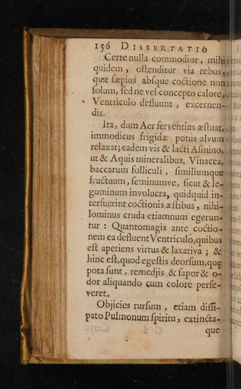 Certe nulla commodior, milii: 1 | AL idem fta, itum n eio bh qudem , otienditur. via rebusgytil fo olo ] p E. - qua íaepius abíque cocttone noni: nu 1 A I [5 DX T5 64 * I3 7/7 t ^ ^c. r^ ALLE tolum, fed ne vel concepto calores: IUE Ventriculo defluunt ; excernemnswil - «ais. fe. . lta, dum Aerferventius afl 1 w 1 moe * 14 4 unmodicus frigidz | potus alvum | relaxat; eadem vis &amp; lati Afininoy Ms; E ut &amp; Aquis mineralibus, Vinaceay Wo iii baccarum folliculi , fimiliumque TN Íractuum, leminumve, ficut &amp; le2 br guminum involucra, quidquid indi tertuerint coctionis a-ftibus ; nihilo lominus cruda etiamnum cgerun2ddn tur: Quantomagis ante coctio2Ilo. nem ea defluent Ventriculo,quibus lo / eft aperiens virtus.&amp; laxativa ; ey hinc eft,quod egeftis deorfum,que. Ti. potafunt , remedjis &amp; fapor&amp; o4 4 | dor aliquando qum colore períez dv Fo ME veret, | dupl Objicies rurfum , etiam diffi-. V. NI pato Pulmonum fpiritu , extin&amp;as ]