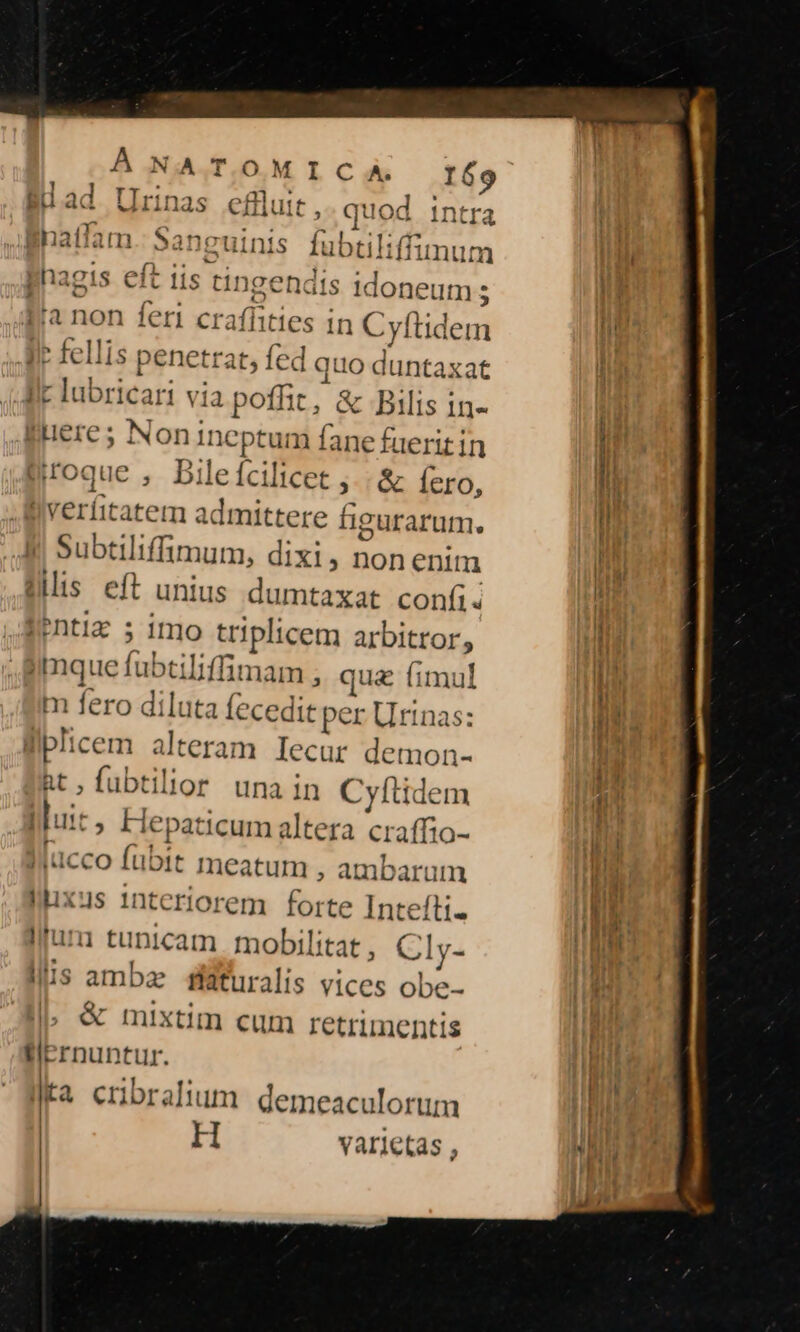 (A TOMICA. ad a d A , , natlam »anguini EBmna«c1 eft phagis Cit lis tin gendis Idoneum s ilr fellis penetr A05 4A llt lubricari via por ; &amp; Bilis 1n- Bueres Noni Incpia Ver ura Koque , Dilefcilicet j.. &amp; Íero, nverfitatem a deem figurarum. Subti Iiffimum, dixi; nonenit Jis eft unius dumtaxat confíis PDtla s ito gpl icem arbitror, iimque fubtiliffimam ; qua fimul m fero diluta fecedit per Urinas: liplicem alteram Iecur demon- Rt, fubtilior una in Cyfítidem Iluit, Hei paticum altera craffio- lucco fubit meatum , ambarum llixus 1nteriorem forte Intefti- lfura tunicam | mobilitat , Cly- llis amba faturalis vices obe- &amp; mixtim cum retrimentis fiernuntur. 2 ta cribralium demeaculorum H varietas ,