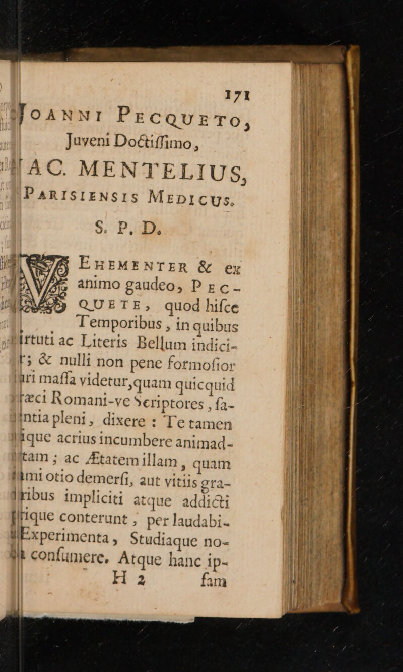 I JoANwI PrcquzTo, u Juven Do&amp;iffimo, ls A C. MENTELIUS, l i PARISIENSIS MrenpICUs. : [i S. D, D, l t emn 5 s EHEMENTER &amp; ex li d $5 animo gaudeo, P Ec Hm. WS QUETE, enisi e l Temporibus , inc Irtuti ac Literis bellum i JL i - IT F; &amp; nulli non pene quedesd i irt maffa videtur quam quicquid hr reci Romani-ve Seriptores ;fa- ru Intla pleni ; dixere : Te tamen TW Ique acrius incumbere animad - T tam ; ac Atatemillam , auam 1/4 Imi otio demerfi, aut vitiis iM jJiribus impliciti atque addicti no [ique conterunt , per laudabi- h liExperimenta, Studiaque no- I jt confumere. que ] hanc ip- H a fam ih