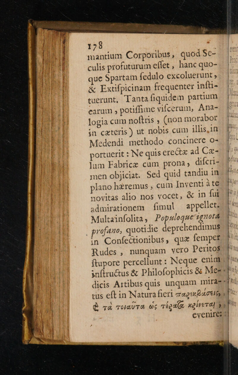 128 mantium Corporibus , quod $c- culis profuturum effet, hanc quo- que Spartam (edulo excoluerunt , &amp; Extifpicinam frequenter infti- tuerunt, Tanta fiquidein partium earam , potifhie vifcerum, Ana- logia cum noftris ; (non morabot in cateris ) ut nobis cum illis, 1n Medendi methodo concinere o- portuerit : Nequis ere&amp;tz ad Cae- lum Fabrice cum prona; difcri- men objiciat. Sed quid tandiu in plano hzremus , cum Inventi àte e * novitas alio nos vocet, &amp; in fui admirationem — fimul appellet. Maltainfolita, Popzlogue ignota profano, quotidie deprehendimus in Confectionibus, qua femper Rudes, nunquam vero Perito$ ftupore percellunt : Neque eniad