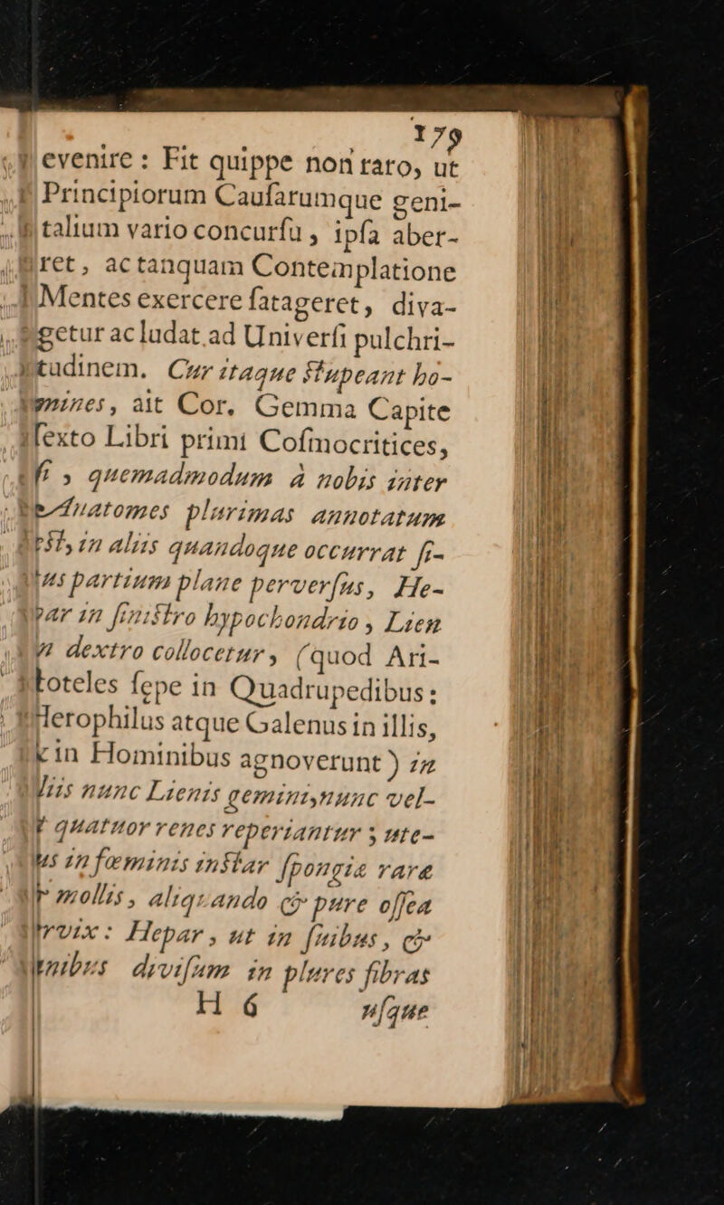 | evenire : Fit quippe non raro, ut Principiorum Caufarumque geni- talium vario concurfu , ipfa aber- ret, actanquam Conteaplatione | Mentes exercere fatageret, diva- getur ac ludat.ad Univerfi pulchri- Ptudinem. Cur ItAque Vupeant bo- 971765, ait Cor, Gemma Capite [exto Libri primt Cofmocritices, f» quemadmodum à nobis iater Ratones plurimas annotatum Hs in aliis quandoque occurrat f- ps partium plane perveríus, He- par 1n [mifiro bypochondrio , Lien V dextro collocetur , (quod Ari- Loteles fepe in uadrupedibus : derophilus atque Galenus in illis, cin Hominibus agnoverunt ) zz Jis nunc Lien geminiynunc vel- r4 gquatttor renes VepertAntur ,UÍIC- us infeminis inflar pon. 74 YAY&amp; T onolis , altauando cj pure offea Irvix : Hepar , ut in fibus , ci poibzs drvifam. im plures fibras |