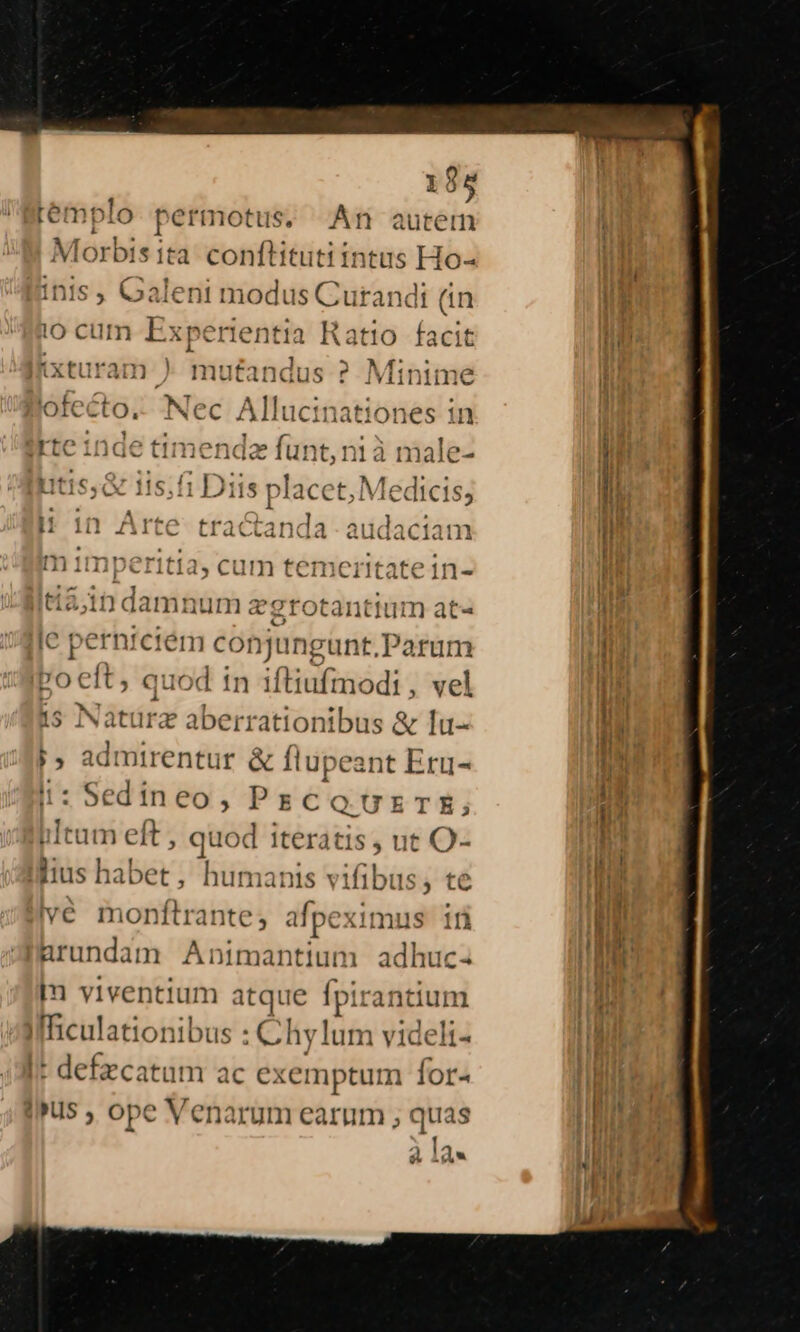 195 plo permotus, An autem Morbis ita conftitutiintus Ho- inis ; Galeni modus Curandi (in i0 cum Experientia Ratio facit V. : xturam ) Triutandus ? Minime le tete le A llu tatione 11 OICCLO, INCC IL iucinati Oncs 1n - 1 . (^ ON f Irte 1nde timenda lunt, ni a male- Hi 1n Arte tractanda audaciam m 1mperitia, cum temeritatein- «certae grotantium at« ? per nfctém cot njung gunt,Parum poceft, quod in iftiufmodi , vel 15 Natürz obici tios &amp; lu- h admirentur &amp; flupeant Eru- : Sedineo, PrzcCQ UxTE tum eft, quod iter. tis , ut O- lis haber, Finge jv] me te  d 14 ters Animantium dd huc- In viventium ; atque [pira ntium Ifficulationibus : Ch lum eidéfiu |* defzcatum ac c exemptum for- Ius ; ope Venarum earum ; quas | 0» Lf