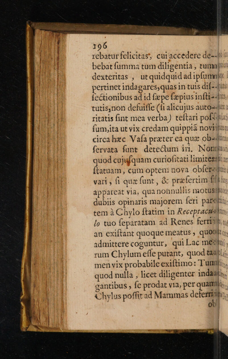 rebaturfelicitas, caraccedere de--$! bebat fumma tum diligentia , tumnj[i! dexteritas , utquidquidadipfumnio pertinet indagares,quas in tuis dif- fit: fectionibus ad id fpe fepius inftis tutis,non defuifle (fi alicujus autos ritatis fint mea verba) teftari pofitii fum,ita ut vix credam quippià novilfam circa hac Vafa prater ea quae obsdi A fervata funt. dete&amp;uni in. INopmpu: nu quod cojufquam curiofiati limitestt x | Ítatuam, cum opteni nova. obere: vari fi qux funt, &amp; praefertim (0b io appareat via, qua nonnullis niotusgf«: | dubiis opinaris majorem feri paret £u tem à Chylo ftatim in Receptacm | lo tuo feparatam ad Renes ferri an exiftant quoque meatus , quoo admittere coguntur, qui Lac meh. rum Chylum efle putant, quod tau. | men vix probabile exiftimo: Tum; a» | quod nulla , licet diligenter indaati, EAS M E gantibus fe prodat via, per quam; Chylus poffit ad Mammas defen. ob. T EEUU i Iis Ml tlM ; 3a Q0] 4 [* li ^