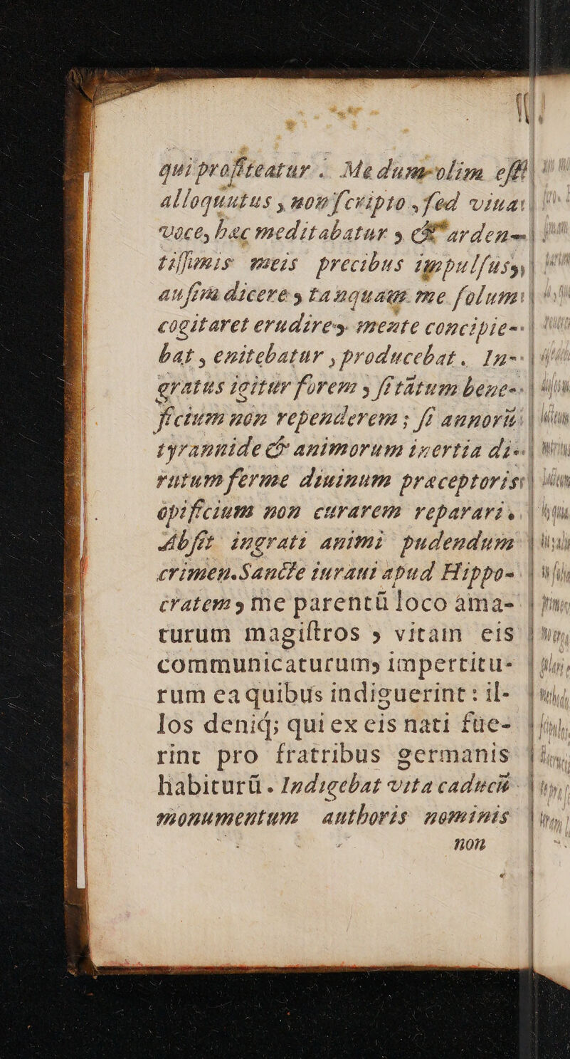 E alloquutus , nomfcvipto fed viua: Voce, bac meditabatur y cS arden- bat , enitebatur ,producebat.. Ia- gratus icitur forem y füftitum bene- opificium mom curarem veparari, JA ingrata animi pudendum cratem y me parentü loco àma- communicaturum; impertitu- rum eaquibius indiguerint: il- Ios denid; quiex eis nati füe- rint pro fratribus germanis habiturü . 1zd:eebat vita cadticit monumentum authoris nominis jK. 2 non