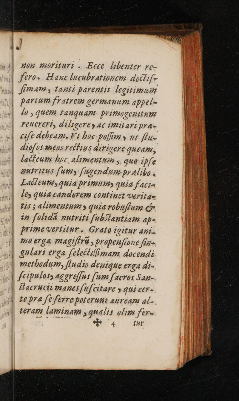 | 4 op Aou morituri . Ecce. libenter ve- partum fratreu germauum appet- Jo , quem tauguam primogenitum reuerert, dilzaerey ac imitari pra- diofos sacos rectius dirigere queam, Jacteum. bec. Alimentum , quo ipfe autritus fumy fugendum pralibo., Lacfeum, qtia primum quia f aci- les quia candorem continet erita- H5 3 Alimentums quia robufluna ei in folida nutriti fubilaptiam ap- 'd cdi L|  (9À 40 erga magiftri, propen[ione fuo methodum, fIndio denique erga di- Sacrucit manesfufcitae » qui cer- te pra feferre poterunt auream al-. teram laminam yqualis olim fer- od. 4c. CENE