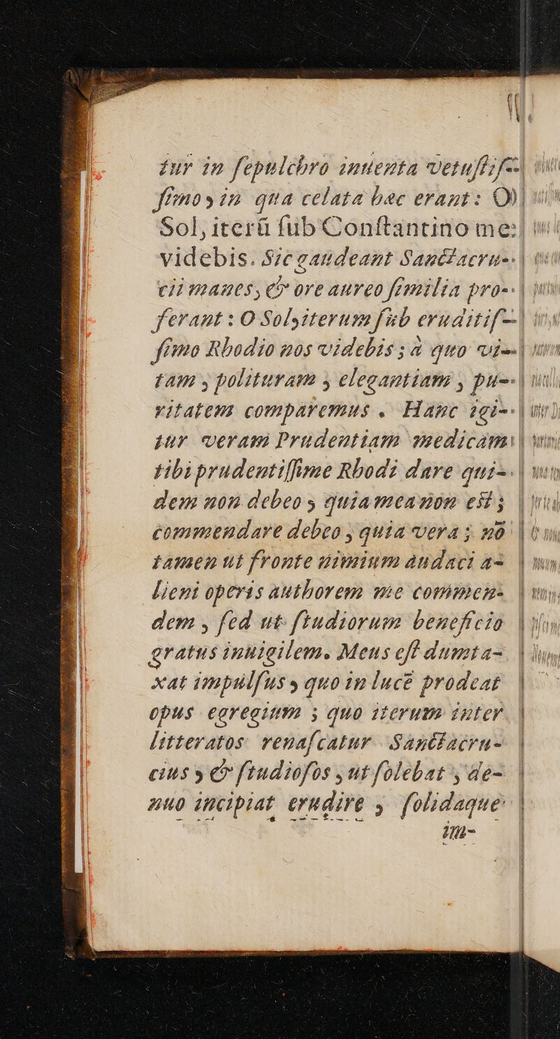 jJ | £ur in fepnlchro inuezta vetuff;f--l ffo» in qua celata bac erant: QU) Sol, iterü fub Conftantino me: 3 videbis. Sie gaudeant Sagédaeru-. | 0 1 (i manes, c ore aureo feemilia pro-- | ferant : O Solysiterum fub evuditif-.| ffo Rbodio nos videbis ; à quo: vi-- | un tAW y polituram y elegaptiam y puo. | uui vitatem comparemus .— Hapc 1gi--| un. pur ceram Prüdentiam suedicam| wn tibi prudentiffime Rbodi dare qui-. | wt dem non debeo quiameazon esi j commendare debeo , quia vera j. mà. | 6 tamen ut fvonte uimium audaci a^. | [ient operis authorem vie commen | va dem y fed ut fiudiorum beneficia |o gratus inuigilem. Mens eff dumta-. | d, xat impulfus quoin luce prodeat. | Opus €gYegimm i; quo 17eYumo 2ztev. | Àttteratos: venafcatur SantdZacru-. | cius » e ftudiofos ut folebat y de- nup incipiat erudire y. [olidaque: | 4-