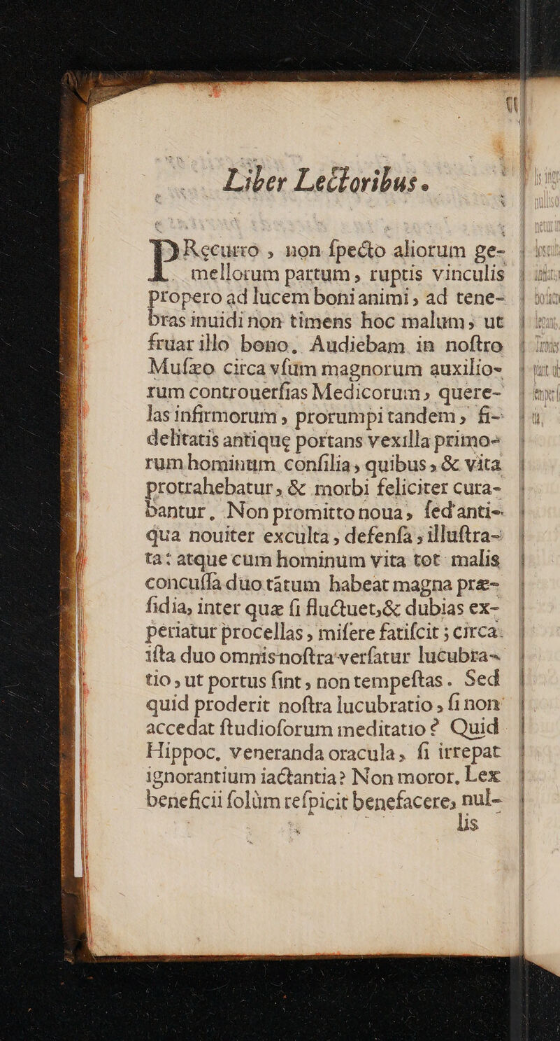 Liler Letloribus. Recurco , non fpecto aliorum ge- mellorum partum , ruptis vinculis propero ad lucem bonianimi ; ad tene- bras inuidi non timens hoc malum; ut fruar ilo bono. Audiebam. in noftro Mufzo circa vfüim magnorum auxilio- rum controuerfias Medicorum quere- las infirmorum , prorumpi tandem, fi- delitatis antique portans vexilla primo» rum hominum confilia, quibus , &amp; vita protrahebatur ; &amp; morbi feliciter cura- bantur, Non promitto noua; fed'anti- qua nouiter exculta , defenfa ; illuftra- ta: atque cum hominum vita tot. malis concuífa duotátum habeat magna pre- fidia, inter quz (i flu&amp;uet;&amp; dubias ex- periatur procellas ; mifere fatifcit ; circa: ifta duo omnisnoftra verfatur lucubra- tio , ut portus fint; nontempeftas. Sed quid proderit noftra lucubratio , fi non accedat ftudioforum meditatio ?. Quid Hippoc, veneranda oracula, fi irrepat ignorantium iactantia? Non moror, Lex beneficii folüm refpicit benefacere, nulc | is