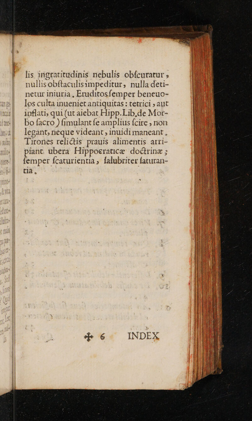 lis ingratitudinis nebulis obícuratur ; nullisobftaculisampeditur, nulla deti- netur iniuria , Eruditosfemper beneuo- nP| loscultainueniet antiquitas: tetrici » aut ür| inflati; qui (ut aiebat Hipp. Lib.de Mor- w| bofacro) fimulantfe amplius fcire ; non legant, neque videant ; inuidi maneant , Tirones relictis prauis alimentis arri- piant ubera Hippoeratice. doctrinz ; femper fcaturientia, falubrziter faturan- tia. *