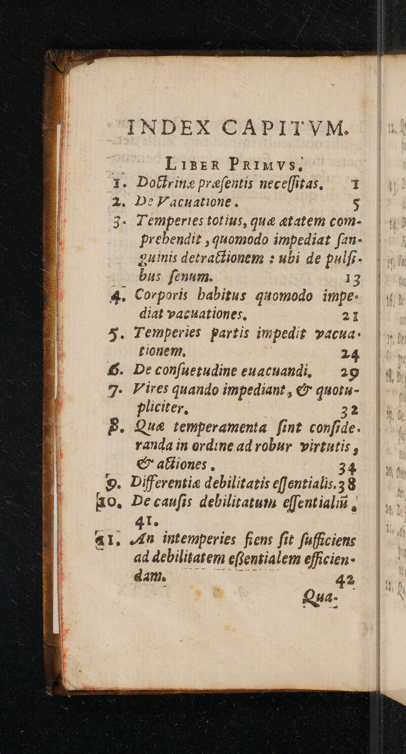 INDEX CAPITVM. Ri Lisz&amp; Paiuvs, E 1. Dothrins prefentis nece[fitas, — 1 : 2. De'acuatione, $ 3. Jemperies totius, que etatem com-. | ui prebendit , quomodo impediat fan- guinis detratlionem : ubi de pulfr- | bus fenum. 543» ] 4. Corporis babitus quomodo. impe: diat vacuationes, 21 5. Temperies partis impedit. vacua: tionem, 24 6. Deconfaetudine euacuandi, 20 |) 7. Fires quando impediant, &amp; quotu- | pliciter, 32. [53 | B. Que temperamenta fint confide. | E randa in ordine ad robur. virtutis, El € atiiones . 34. 9. Differentia debilitatis eJentialis.38 — |. , Bo, Decaufis debilitatum efentialid — |. 4T. | AI, J£n intemperies fiens fit fufficiens . . addebilitatem efjeniialem efficien- dati, 43 | Mi Qua. — |