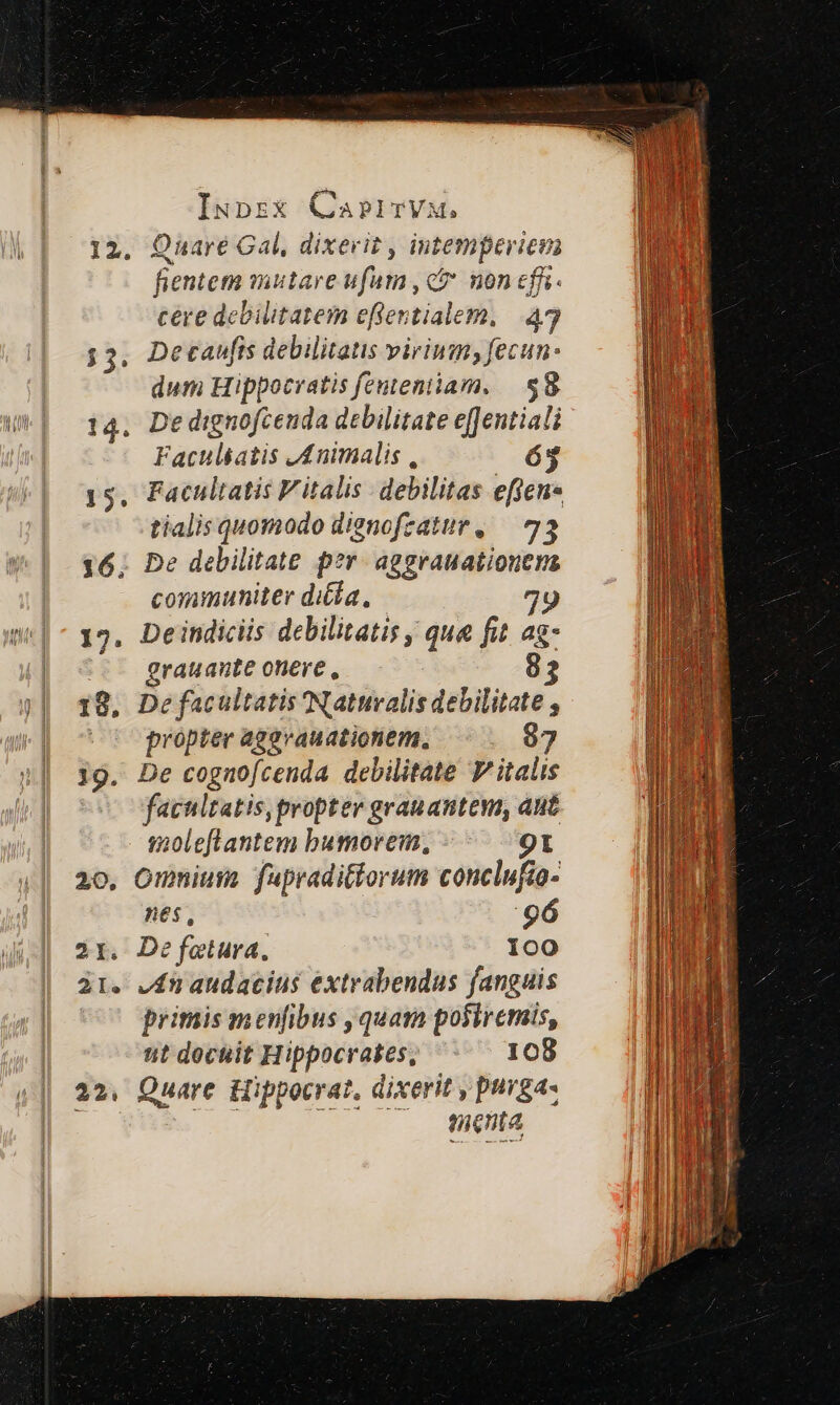 12. Quare Gal, dixerit , intemperiem fientem mutare ufam , ct non effi cere debilitatem effentialem, 43 Detaufis debilitatis virium, fecun- dum Hippocratis fententiam, | $8 14. Dedignofcenda debilitate effentiali Faculskatis JAnimalis , 65 15. Facultatis Vitalis debilitas effeus tialis quomodo dienofzatur, — 73 16. De debilitate per. aggrauationens communiter di£ía., 79 12. Deindiciis debilitatis qua fit ag- grauante onere , 18, De facultatis Natuvalis debilitate , - o propter agevauationem, — . 97 19. De cognofcenda debilitate Vitalis — facultatis, propter grauantem, ant Ves M3 imoleflantem bumorem, «^ 9t 20, Omniusa fapradittorum conclufto- nes, 96 2r. De fetura., 100 31. vdn audacius extrabendus fanguis primis menfibus ,quam posiremis, t dochit Hippocrates, 108 22, Quare Hippocrat, dixerit , purga tenta