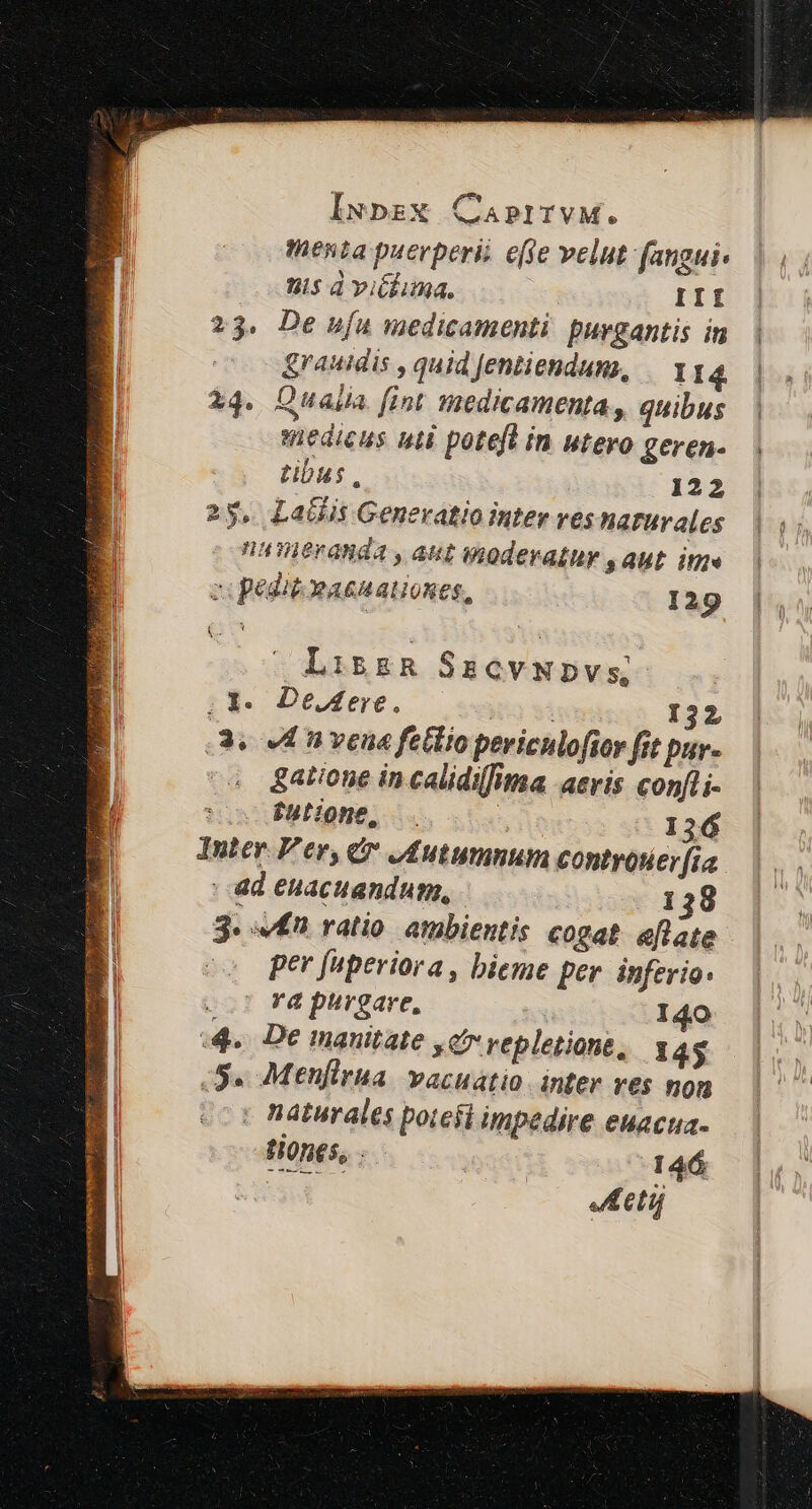 menta puerperii effe velut fangui- nis d viéluma. III 23. De ufu medicamenti purgantis in grauidis , quid fentiendum, II4 | 34. Qualia fint Hiedicamenta, quibus | medicus uti poteft in utero geren-. | tibus, 122 25, LaGis Generatio inter ves harurales nuieranda , aut moderatur s AUt ite zi pediéeasuationes, 129 [E Li&amp;gR SszevNpvs o3. Dedere,. | | 132 v En veua fetlio periculofior fit pur- gatione in calidilfima aeris confli- $utione, . | 136 Inter P'er, &amp; JAutumnum controtier[ia. | ad euacuandum, 138 3. £n ratio. atmbientis cogat aflate per fuperiora , bieme per. inferio. o7 Fà purgare, I40 4. De mauitate c5 vepletione, 145 S. Menfirua vacuatio inter ves non : naturales potefi impedire euacua- tiones, | 146 ( ti