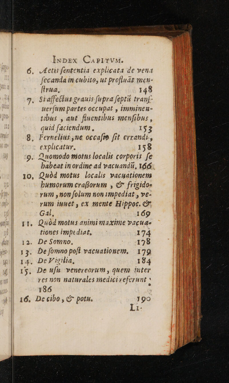 10, JA etii fententia explicata de veua fecanda in cubito, ut profluaz mcn- fira, 149 Siaffe&amp;ius grauis fupra fept tranf uer(um partes occupat , immineu- tibus , aut. fluentibus menfibus , quid faciendum, 153 Fernelius ,ne occafro fit errandi,, explicatur. 158 Zunomodo miottis localis corporis fe babeat in ordine ad vacuandu, 166. Quód motus localis vacuationem busmorum craftorum , c frigido» yum ,uon folum non impediat , ve- yum iuuet , ex mente Hippoc. e Gal, 169 Quod molus animi maxime vacuae tiones impediat, — 174 De $omno, 1728 De fomno pofl vacuationem, | 179 De V ieilia, 184 De ufu. venereorum , quem uter res non naturales medicireferunt 186 | De cibo , c? potu. 190 Li.