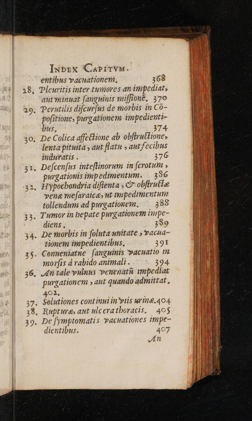20, 30. 3H. e 9. Perutilis dif[cur[us de morbis in Co- pofitione, purgationem impedieti- bus, 374. De Colica affctlione ab obftruttione, lenta pituita , aut flatu , aut fecibus induratis . 376 Defcen[us inteflinorum in [crotum ; purgationis impedimentum. | 3 36 Hypocbondria diflenta ; C7 obflrutie vena me[araica, ut tmpedimentum tollendum ad purgationem, —— 399 Tumor in bepate purgationem impe- diens , 399 De morbis in foluta umitate ; vacua- tionem impedientibus, 391 mor(is à rabido animali . 394. ,tü tale vulnus venenati smpedíat purgationem aut quando admittat , 402. Selutiones cont inui in'viis urina. 404. Ruptura, aut ulceratboracis, 405 De fymptomatis vacuationes qmpe- dientibus. 407 JA