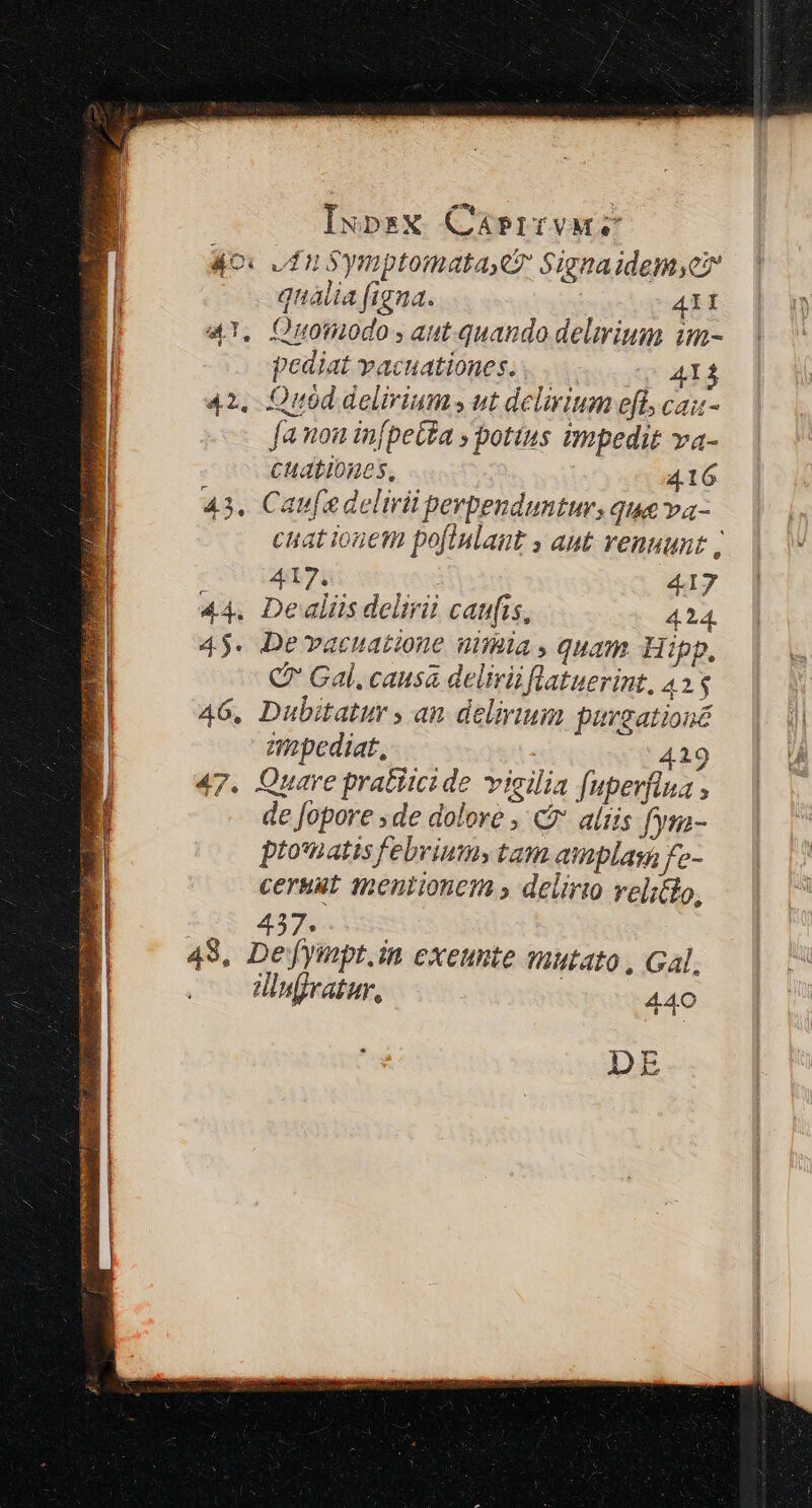 * I 40x dn Symptomatayey Signaidemyer /; | qualia figna. dpt 4T. Onomodo aut. quando delirium im- pediat vacuationes. q 414 42, Quod delirium ut delirium efl, cazu- [anon in[beta » potius impedit va- CHALIOBOS, 416 43. Caufadelirii perpenduntur, que va- ciat ionem pofiulaut y ant venuunt | Selsiecec t al. 417 44. Dealiis delirii caufis, 424. 45. De vacuatione nimia, quam. Hipp, Q Gal. causa delirüflatuerint, 43$ 46. Dubitatur , an delirium pursationé mopediat, ' 419 de fopore ;de dolore , c altis fym- pto'natis febrium» tam amplas fe- cersut mentionem » delirio velitlo, : 437. ! 48, Defympt.in exeunte utato , Gal, d!infjratur, 440 ADDE