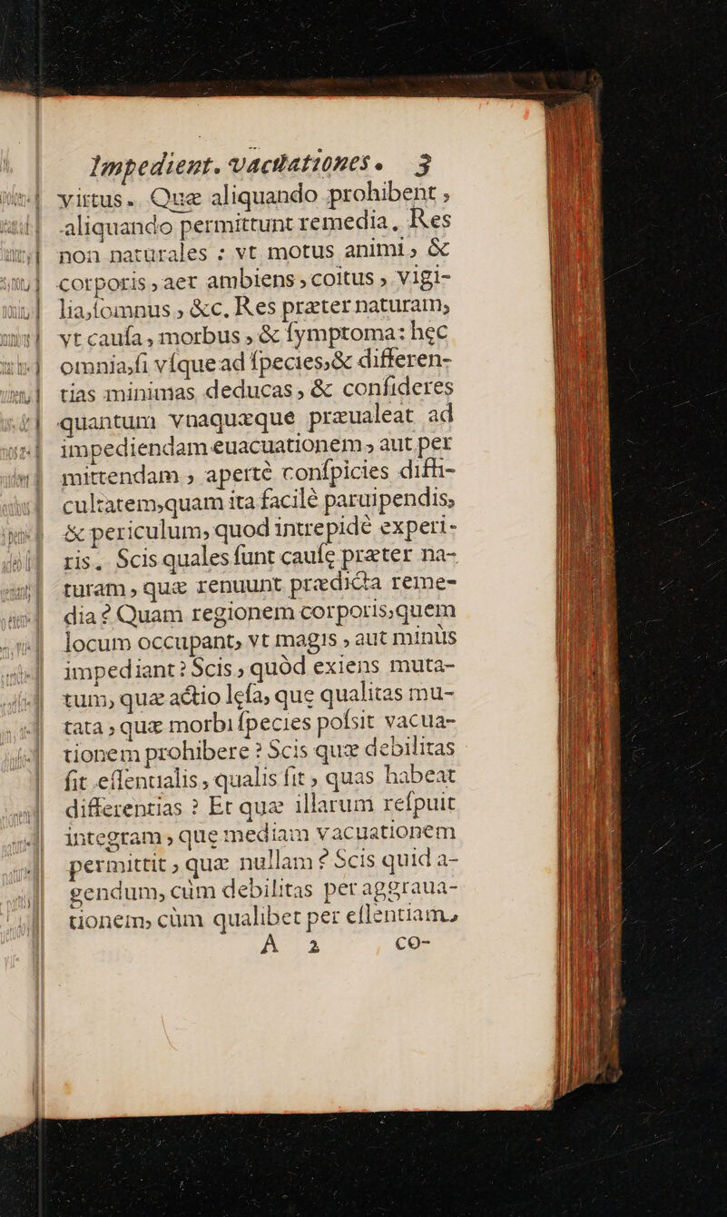 virtus. Que aliquando prohibent ; aliquando permittunt remedia, Res | non naturales : vt motus animi; &amp; itu] corporis, aer ambiens » coitus » V1gi- xu] liajfomnus ; &amp;c. Res prater naturam; wl vtcaufa, morbus , &amp; fymptoma: hec 1: ormniafi víquead fpecies.&amp; differen- w»| tias minimas deducas, &amp; confideres || quantum vnaquizque prazualeat ad ;»| impediendam euacuationem; aut per 4| mittendam ; aperte confpicies difh- cultatem;quam ita facile paruipendis, &amp; periculum, quod intre pidé experi- ris. Scis quales funt caufe preter na- turam, qui renuunt predica reme- dia ? Quam regionem corporis,quem locum occupant, vt magis » aut minis impediant? Scis ; quód exiens muta- tum, qua actio lcfa, que qualitas mu- tata , qux morbi fpecies pofsit vacua- tionem prohibere ? Scis qux debilitas fit effenualis ; qualis fit quas habeat differentias ? Et qua illarum refpuit integram ; que mediam vacuationem permittit; que nullam ? Scis quid a- gendum, cum debilitas per aggraua- tionem, cüm qualibet per eflentiam, P co- 289