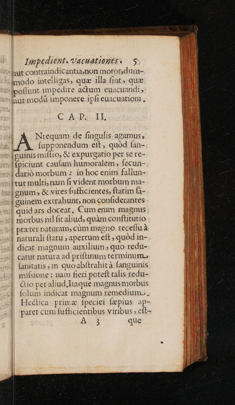 *Inut contraindicantia;non moror dum- 5lmodo intelligas, quz 1lla fint; qua poflunt impedire actum euacuandi;: aut modü imponere ipfi euacuationi , C AP; II, .| Ntequam de fingulis agamus, | fupponendum ett , quód fan- | guinis miflto, &amp; expurgatio per se re- '5 | fpiciunt cautam humoralem ; fecun- . «nl dario morbum : in hoc enim fallun- 1| gnum» &amp; vires Íufficientes, ftatim fà- i| guinem extrahunt, non confiderantes ii| quid ars doceat, Cum enim magnus. i4 náorbus nil fit aliud, quàm conftitutio | prater naturam, cüm magno tzeceflu à naturali ftatu ; apertum eft ; quód in- . dicat magnum auxilium ; quo redu- catur natura ad prifünum terminum. (anitatis in quoabftrahità fanguinis mifsione : nam fieri poteft talis redu- Qio per aliud,Itaque magnus morbus || folum indicat magnum remedium... | Hedia prima fpeciei Íapius ap- paret cum futhcientibus viribus ; eft- Á $ que P—