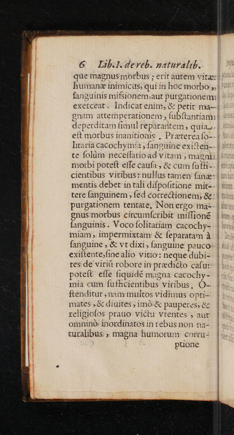 que magnus morbus ; erit autem vita] |! humanz inimicus, qui in hoc morbo, | '! fanguinis mifsionem;aut purgationem ' exerceat. Indicat enim, &amp; petit ma-| : gnan attemperationen , fubftantiamn (i deperditam fimul reparantem , quias. | eit morbus inanitionis , Pratereaío--] : hitaria cacochymia ; faneuine exiften-- | qi: te folüm neceffario ad vitam ; maenii | «x thorbi poteft effe caufa , &amp; cum fuffi-. | vu cientibus viribus: nullus tamen fana | aui mentis debet in tali difpofitione mit-- | vim tere fanguinem , féd correctionein &amp;: | tox: purgationem tentare, Non ergo ma. | br; gnus:morbus circumfcribit miffioné | | i fanguinis. Voco folitatiam cacochy- | miam , impermixtam: &amp; feparatam à. | | fanguine , &amp; vt dixi, fanguine pauco: | i exittente;fine alio vitio: neque dubi- tes. de viritt robore in prediéto cafu: oteft effe (iquidé magna: cacochy- mia cum. fufhcientibus viribus, Q-. ftenditur nam multos vidimus opti- || mates .&amp; diuites ; imó&amp; pauperess&amp; [à religiofos prauo victu vtentes , aur |i omnino: Inordinatos in rebus non. na- Et türalibus ; magna humorum corrü-. | yy. puone |