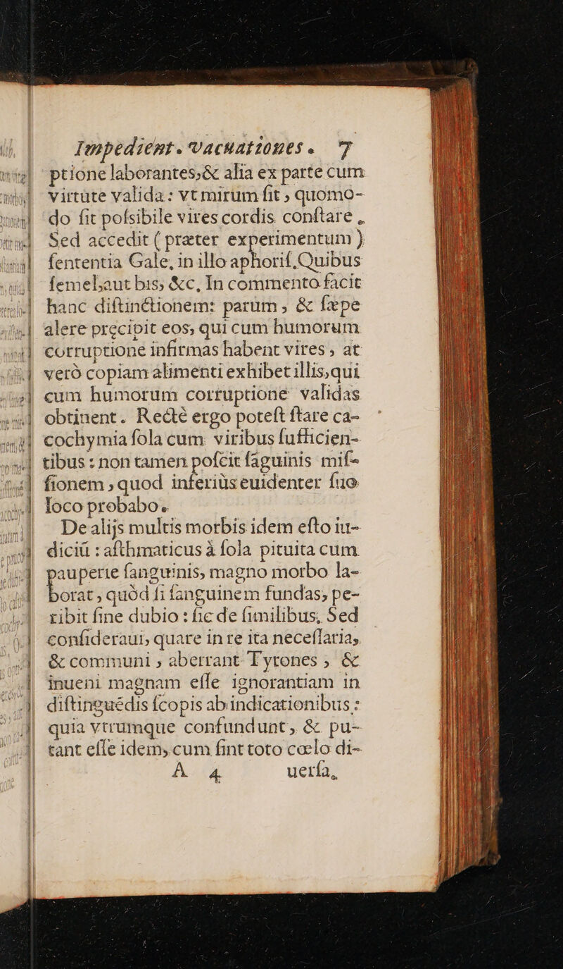 EX e i Liam — arae iom -*—x ptione laborantes;&amp; alia ex parte cum virtüte valida: vt mirum fit ; quomo- do fit pofsibile vires cordis conftare , Sed accedit ( preter experimentum ) fententia Gale, in illo aphorif.Quibus femelaut bis; &amp;c, In commento facit hanc diftin&amp;ionem: parum , &amp; fxpe alere precipit eos, qui cum bumorum corruptione infirmas habent vires ; at veró copiam alimenti exhibet illis, qui cum humorum corruptione validas obtinent. Redté ergo poteft ftare ca- cochymia fola cum. viribus fufüicien- tibus : non tamen pofcit faguinis mif- fionem , quod inferiüs euidenter fuo loco probabo. De alijs multis morbis idem efto iu- diciü : afthmaticus à fola pituita cum oauperte fanguinis, magno morbo la- bo quód fi fanguinem fundas; pe- ribit fine dubio : ic de fimilibus, Sed confideraui, quare in re ita neceffaria, &amp; communi ; aberrant Tyrones ; &amp; inueni magnam effe ignorantiam in diftinguédis fcopis abindicationibus : quia vtrumque confundunt, &amp; pu- tant effe idem, cum fint toto coelo di- A AX uería,