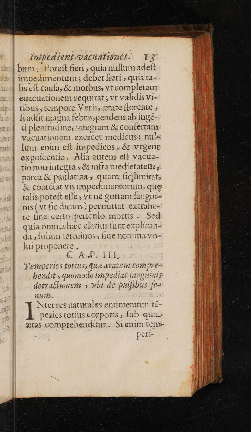 Faipedient. vacuafiónes. vg | bum, Poreft fieri ; quia nullum adefz : I ablümentuus debet fieri ; quia ta- | liscít caufa; &amp; morbus, vt completam | euacuationem segna; vt validis vi-- | ribus, tempore V eri5, etate florente j | fxadfit magna fe ebris;pendens abingé- i| ti plenitudine; integram &amp; confertam. vacuationem. exercet medicus: nul« lum enim elt impediens, &amp; vrgent expofcentia. Alia autem eft vacua- tionon integra » &amp; infra medietatem , parca 2 &amp; paulatina s quan: fic]limitat, &amp; coaxétat vis impedimentor um; que talis poteft effe , vr ne guttam fangui- nis ( vt fic dicam ) permittat extrahec- xe fine. certe periculo mortis . Sed j| quia fiia c clarius funt ex! »lídana o— -— 9 da ;folàm terminos; fiue nomina vo- lui : ptc opone: ic J (CoA IEhk 'empertes totius, due &amp;taieur con caaniitibsi cn odo imp: diat Duis f pu detratfionem » vii de pulfibus num. : Nterresnatutales enumeratur tc- I: peries votius corporis ; fub qua» atas comprehenditur. 5i enim tem- peri- ks T v eS 5 t