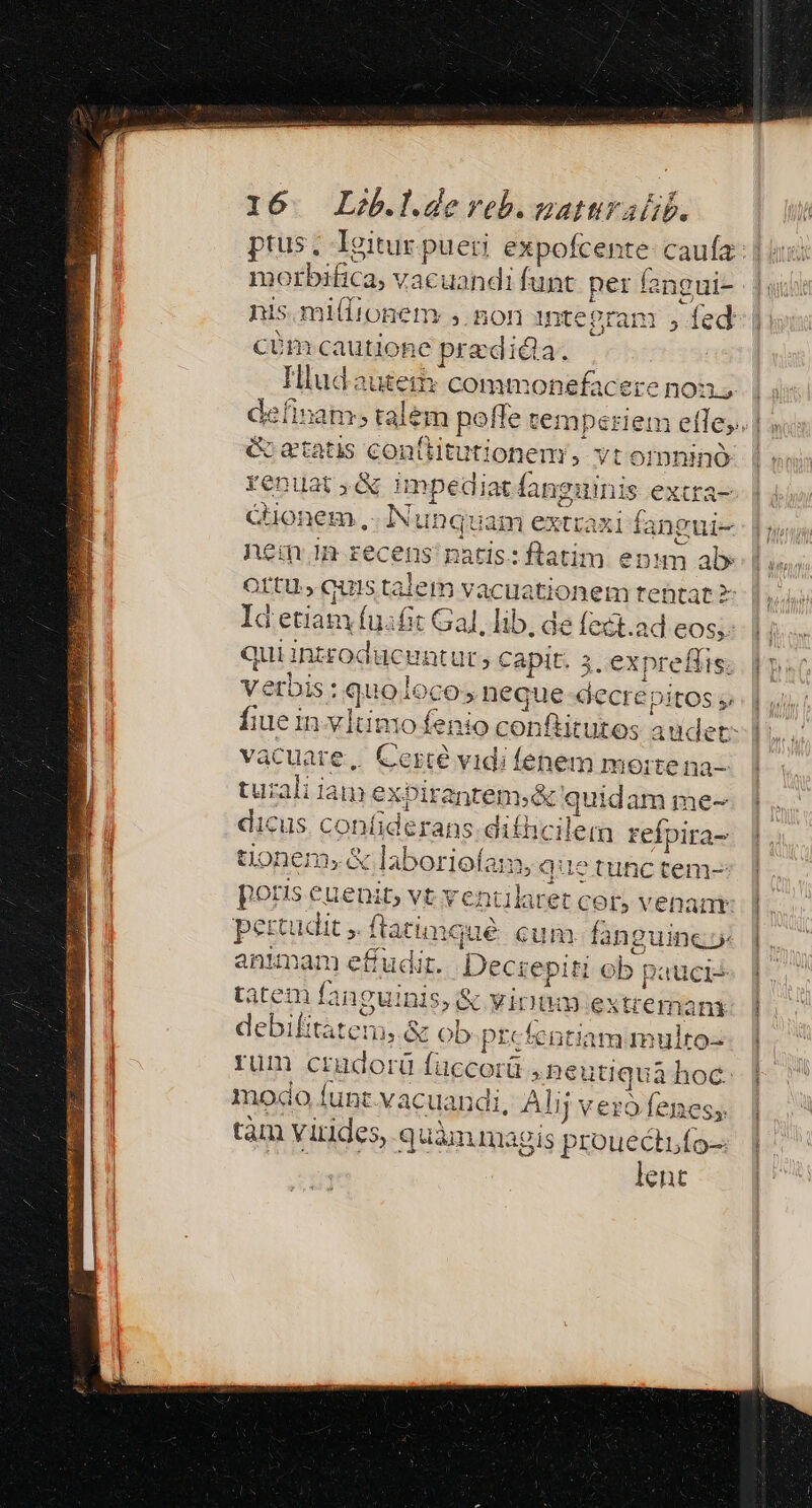 ptus, Igitur pueri expofcen ite: caufa morbifica, vacuandi funt FOE Íangui- nis mi(Itonem: ,. non intepranr , fed CÜm caution e pradi ila. Hludautem commonefacere non, definam; talem poffe temperiem efle; G etatis conflitutionem, vtornninó renuat,&amp; impediat fangi inis e Xtfa- Cuonem.,- Ivi unquam extraxi fangui- nem im recens natis:flatim enum al» Ortu quis talem vacuatio pun tebtat? Id edes fuafit Gal, lib, de fect.ad eos; quiint£o oducuntur; capit. 3. expreflis. vatis quoioco, nequ asbecti: ? DitOS gj fiue in v1tino fenio con! iitibese at ewe vacuate, Certe vidi fenem morte uiali iam ex. Pirantem.&amp; quidam m me- dicus confiderans suhicilera refpira- uonem;&amp; laborioíam, que tinc tem- po suspi vt ebrii: cor, venant pet tudit ,. ftatimqué cun 1 fangui ine animam effudit. Dr iepit ob. paucis tatem fangui inis, &amp; virtu extremani debilitatem, &amp; ob-prcfentiammulto- rum Dudorü ü ewns itiquà hoc. rouecti ids lent