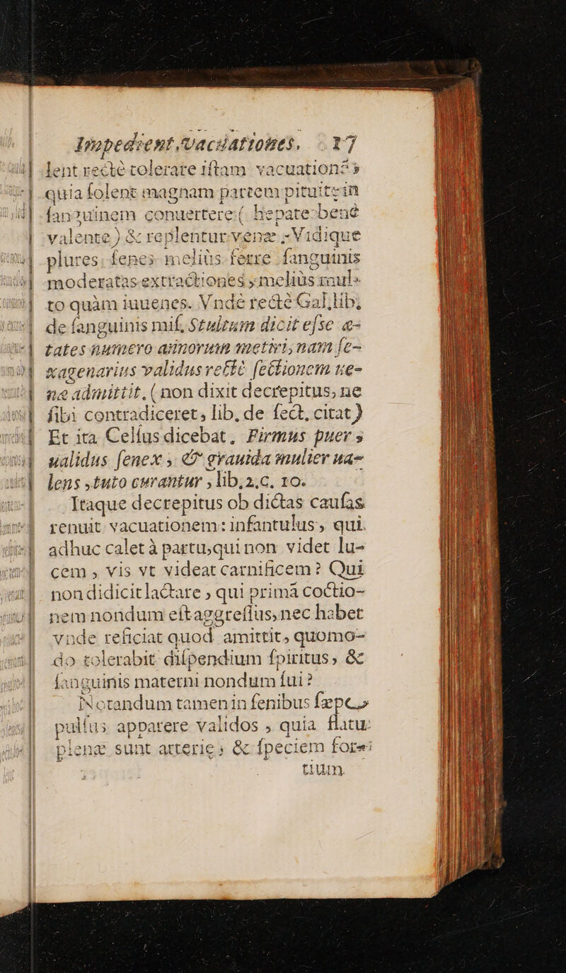 Impedsent /vacdattoies. lent re cu tolerare 1íftam vacuation? » quia folent magnam partem pituitein fan?uinem conuertere ( Hepate-bené valente ) &amp; re; plentur vei xe; Vidique e fanguinis yi MERE 3aule ne eéGal, lib; ? dic v] M a moderatas-ex to quàm iuuenes. V ndi de fanguinis mif, Stulrum d it efse &amp;- tates hWmiero ador qn etiyi nam Íe- &amp;agenarius Tob etit feélionem ue- ne admittit. (non dixit decrepitus, ne fibi contradiceret; lib, de fedt, citat ) Et ita Celíus dicebat, Firmus puer » ualidus [enex e grauida mulier ua- lens ,£uto curantur , lib;a.c. 10. Itaque dectepitus ob dictas caufas renuit vacuationem: infantulus , qui. adhuc calet à partu;qui non. videt Iu- cem , vis vt videat carnificem ? Qui non didicitlaQare ; qui prima coctio- Ber nondum eítagg teflus, nec habet nde reficiat quod . amittit, quomo- do t soleratit dilpendium foiritus, &amp; Íanguinis materni nondum Íui? Notandum tamenin fenibus fzpco pulíus us apbarere validos , quia flatu: plene sunt atterie ; &amp; fpeciem fore
