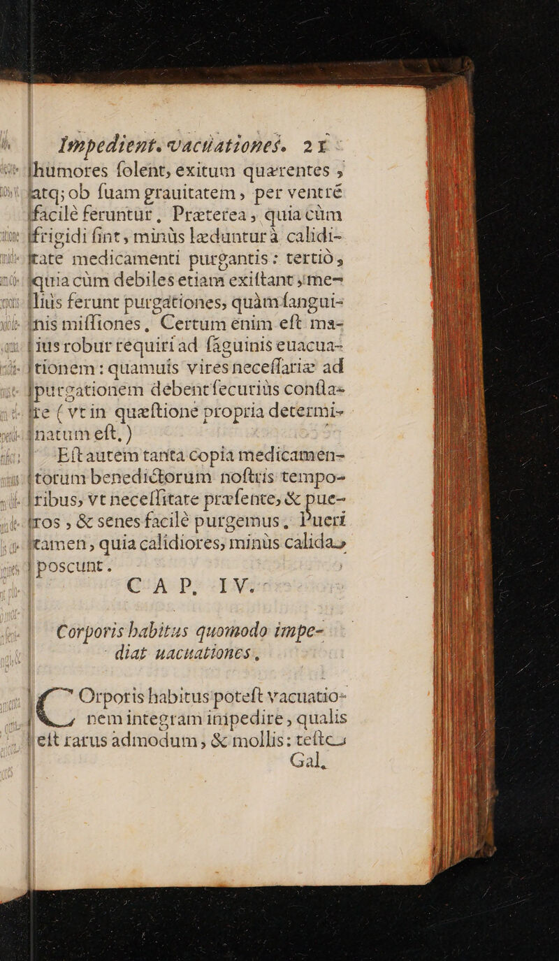 - [humores folent; exitum quaerentes atq; ob fuam grauitatem , per ventré tfacilé feruntur, Praeterea, quia cüm : [frigidi fint, minüs ledunturà calidi- irate medicamenti purgantis : tertio; iquia cüm debilesetiam exiftant ;ime- :: [lius ferunt purgationes, quàm fangui- - fnis miffiones, Certum enim eft ma- i. [iusrobur requiri ad fáguinis euacua- - [tionem: quamuis vires neceffariz ad purgationem debentfecuriüs contla- Ire ( vtin queftione propria determi- i fnatum eft, ) E(tautem tanta copia medicamen- | [torum benedictorum noftris tempo- i- [ribus vt necelfitare prvfente, &amp; pue- Iros , &amp; senesfacilé purgemus, Pueri - tamen; quia calidiores, minus calidas C^A P. IN. Corporis babitus quomodo impe- diat uacuationes , ( ^ Orpotis habitus poteft vacuatio- . a . . |  nemintegram inipedire , qualis If . eit rarus admodum &amp; mollis: teítca nl Gal u