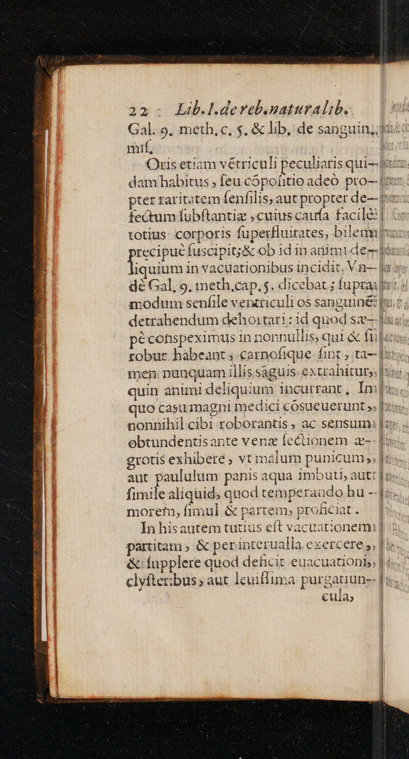 Gal. 9. meth, c, $. &amp; lib, de sanguin, fui mif, i Oris etiam vétriculi peculiaris qui and: dam habitus ; feu cópoíitio adeó pro— [i pter raritatem lenfilis, aut propter de— pins, fectum fubftantia cuius caufa facilé:| totius: corporis fuperfluitates, bieam vau Mene fuscipit;&amp; ob idin animi de fin iquium in vacuationibus incidir, V.n-- la dé Gal, 9, mmeth.cap.5. dicebat ; fupraii) i modum senfile venzriculi os sanguiné fuit; detrahendum dehoitari : id quod se-- lui péconspeximus in nonnullis; qui &amp; fü «t robur habeant s carnofique- fipt ; ta- [ity men: nunquam illissaguis- extrahitur»: [iy quin animi deliquium incurrant, Imp quo casu magni medici cósueuerunt » f nonnihil cibi roborantis , ac sensum fas ebtundentisante venz feciionem a-- fiu, grotis exhibere, vt málum punicum» [u« aut paululum panis aqua imbuti, autt [uv fimile aliquid; quod temperaudo bu -- Ji. morefn, fimul &amp; partem. proficiat. hh In hisautem tutius eft vacuationemi] partitam, &amp; perinterualla exercere 5, fie... &amp;:fupplere quod deficit euacuationb | d. clyfterbus; aut leuiffuma purgauun-- [i; cula;