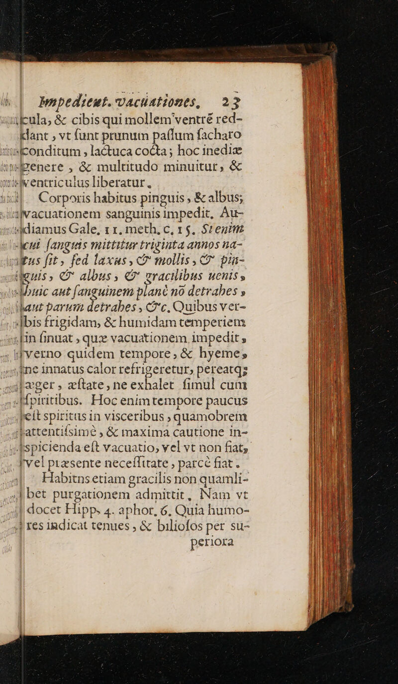 icula; &amp; cibis qui mollem ventré red- klant , vt funt prunum paflum facharo 3itisconditum , lactuca co&amp;a; hoc inediz imdgenere , &amp; muluaütudo minuitur, &amp; tiiv entriculus liberatur. i53]. . Corporis habitus pinguis ; &amp; albus; üugvacuationem sanguinis impedit, Au- diidiamus Gale, 1 1, meth, c, 15. $2 euim Jeut fangtats mittitur triginta aunos na- vultus fit, fed laxas, c mollis C pia- denis, C albus, €9' gracilibus uenis , «Mouic aut fanguinem plané no detvahes » udbaut parum detrabes , c, Quibus ver- «Ibis frigidam, &amp; humidam temperiem «Hn finuat , qux vacuationem. impedit , . ifverno quidem tempore, &amp; hyeme; «ne innatus calor refrigeretur, pereatqz nager , zítate, ne exhalet fimul cum spiritibus. Hoc enim tempore paucus feit spiritus in visceribus ; quamobrem ;qfpattentifsimé , &amp; maxima cautione in- I'vel ptasente neceffitate , parcé fiat. | ' Habitnsetiam gracilis non quamli- 4l bet purgationem admittit, Nam vt 4f docet Hipp. 4. aphor, 6. Quia humo- ,J res indicat tenues ; &amp; biliofos per su- periora