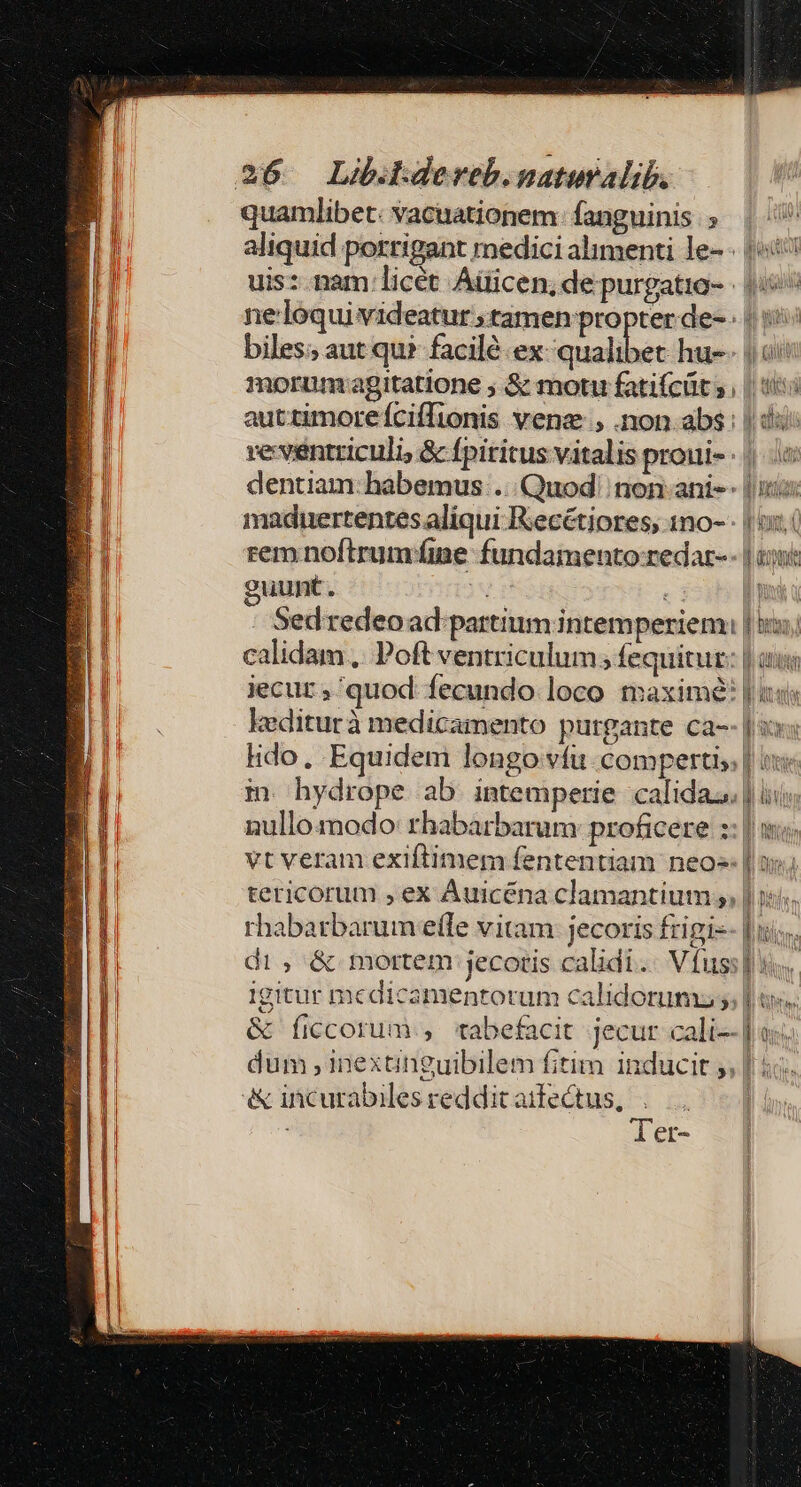 quamlibet: vacuationem fanguinis ; | aliquid porrigant medici alimenti le- - |i uis: nam: licét Aiicen, de purgatio- - io^ ne:loqui videatur ; tamen propter de- | ii biles; aut qu? facil ex italibes hu-- jos morumrapitatione ; S&amp; motu fatifcüt ;, || tis auttimoreíciíTionis vene, .non.abs: | dà: ve ventriculi, &amp; fpiritus vitalis proui- : | dentiam: habemus ... Quod! non-ani-- |i: maduertentes aliqui Reecétiores, 1no-- | i. rem noftrumíne fundamento-redat-- | tii guunt. ju c Ws : Sedredeoad partium intemperiem | ii; calidam... Poft ventriculum ; fequitur: | eus jecur ; quod: fecundo loco maxime? | iis kediturà medicamento purgante ca-- | sx: lido, Equidem longo vfu. compertis | i in hydrope ab intemperie calida. | iis nullomodo: rbabarbarum: proficere ::| ii. vt veram exiftimem fententiam neo» | os; tericorum , ex Auicéna clamantium ,, | i55. rhabatbarumeeffe vitam: jecoris frigi-- diis, | di; &amp; mortem jecotis calidi. Vfuss] s. Igitur medicamentorum calidoruma ; | us. &amp; ficcorum., 'tabefacit jecur cali] oj. dum ,inexanguibilem fitim inducit ;, | ic. &amp; incurabiles reddit aifectus, Xie] Ter-