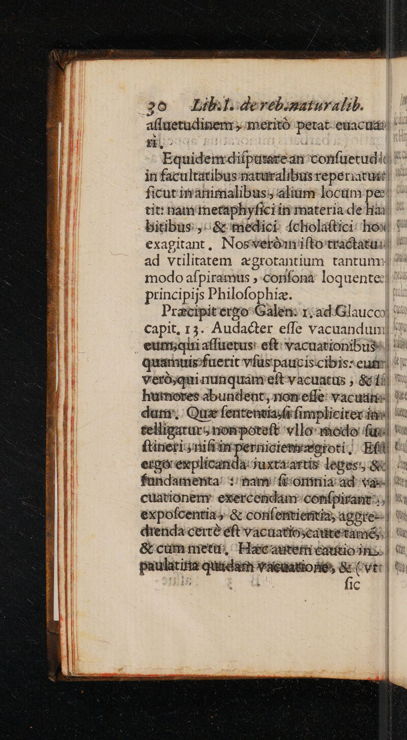DISCI, gro s AR RE yg — $6 Lilklderebimaturalib. affuetudinienr, ameritó petat euacua| ^^ Equidenrdiíputarean confüecudid *^ in facultatibus naturalibus veperiacust] ^ ficut inanimalibus;s alium locum pee, ^ tit: nam mettphyficiin materia de Hai ^ bitbus:,-&amp;tiedici: fcholaftici: how i exagitant, Nosweróanifto tractatus) ad vrilitatem. acgrotantium tantum: modo afpiramus , -confonà loquente:| ^ principijs Philofophiz. | Pracipitergo Galen: r; ad. Glaucoo] capit, 13. Audacter effe vacuandum) Quimuis-fuerit vfüspauciscibis: eui] ': verójqui nunquam eft vacuacus , Sci) hutnoves abundent; nom effe: vacuam) duri; Qua fententiasfifimpliciter án] i eelligarurs nompoteft vllo: modo fuo] '« ítitieri- miftin perniciemyseoroti, Ef t: ergórexplicanda-juxtaartis leges Sk] (o fundamenta: tan (omnia ad vae] cuatióner exercendam conípirant:s;| a expolfcentias-&amp; confenrienias agpres- | qu drenda certe eft vacuatioscautetaméy.| &amp; cümnetu, Icautericimiodns. | 0 oam Vacialiones ScCver) Bm