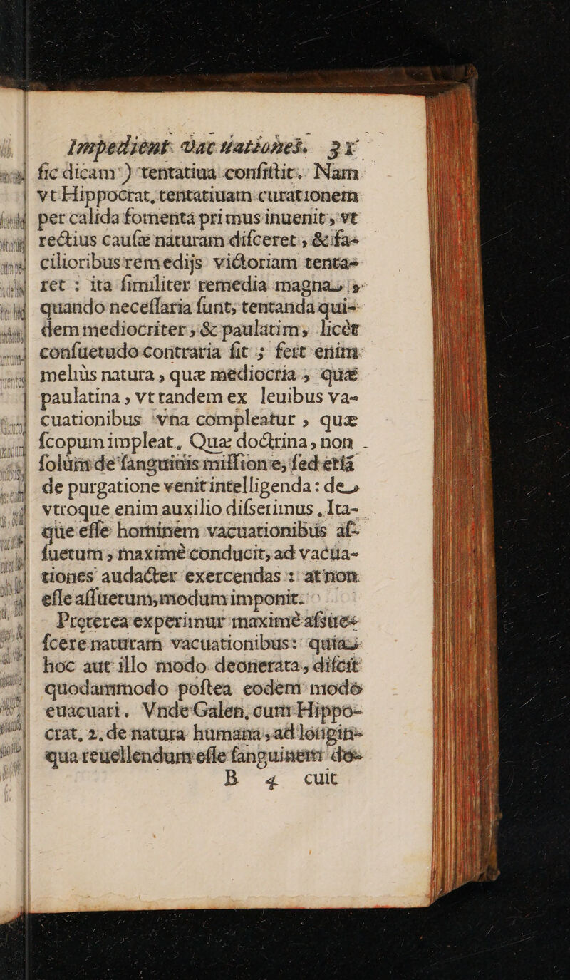 Impedient Datwatiohek 3Y — vt Hippocrat, tentatiuam curationetu pet calida fomenta pri mus inuenit ; vt rectius cau(z naturam difceret , &amp; fa- cilioribusremedijs vidoriam tenta» ret : ita fimiliter remedia magnas quando neceflaria funt; tentanda qui dem mediocriter ;.&amp; paulatim, licét confuetudo coritraria fit ; fert eim meliüs natura , que mediocria ; qu paulatina ; vt tandem ex leuibus va- cuationibus 'vna compleatur ; quz Ícopum impleat, Qua: doctrina; non . foluimde fanguiais milltone; fed ettá de purgatione venitintelligenda: de.» vtroque enim auxilio difserimus ,Ita- ue effe hominem vacuationibus af- com » inaximé conducit; ad vactia- tiones audacter exercendas :: atnon efleafitietum,modum imponit. Preterea experimur maximé afstte« Ícere. maturam vacuationibus: quia; hoc aut illo modo: deonerata;, difcit quodammodo poftea eodem modó euacuati, Vnde Galen,cum Hippo- crat, 2, de natura humana , ad loigit- qua reuellendum efle fanguineri do | B 4 cui