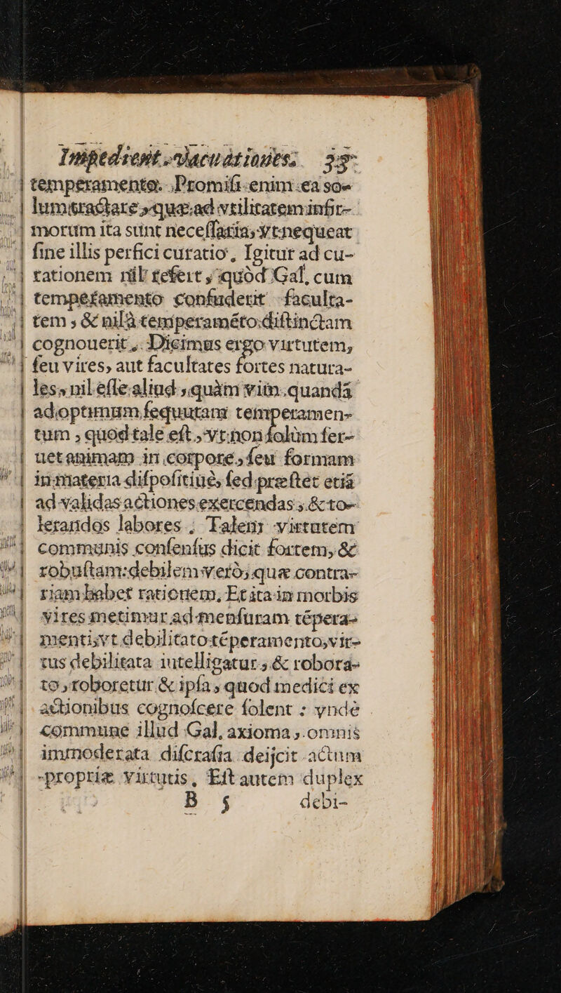 | 1 | | -— —— Impedrept nhacudtindes; — 35 lumtractar &amp;»quasad vtilitateminfr- fine illis perfici curatio, Igitur ad cu- rationem rüE £efeit , quód Gal, cum temperamento confuderit -faculta- tem ; &amp; nil temperaméto.diftinctam Co gnouerit ,. Dicimus ergo virtutem, les» nil efle.aliud quàm viin.quandá adoptimum fequutani temperamen- tum , quodtale eft ,vt.nonfolüm fer- uetanimam in corpore. feu formam ingiateria difpofitiué, fed.prsftet etiá ad validas actiones exercendas ;.&amp; to- lerandos labores ; Talem: virtutem communis confeníus dicit fortem, &amp; robuítam:debilemwveró; qua .contra- riamlebet rationem, Et ita dn morbis vires metimur ad qnenfuram tépera- mentivt.debilitatotéperamento,vir- tus debilitata iutelligatur ;.&amp; robora- to roboretur &amp; ipía ; quod medici ex acBonibus cognofcere folent : ynde commune illud Gal, axioma ;.omnis inmnoderata difcraíra deijcit actum B ; debi-