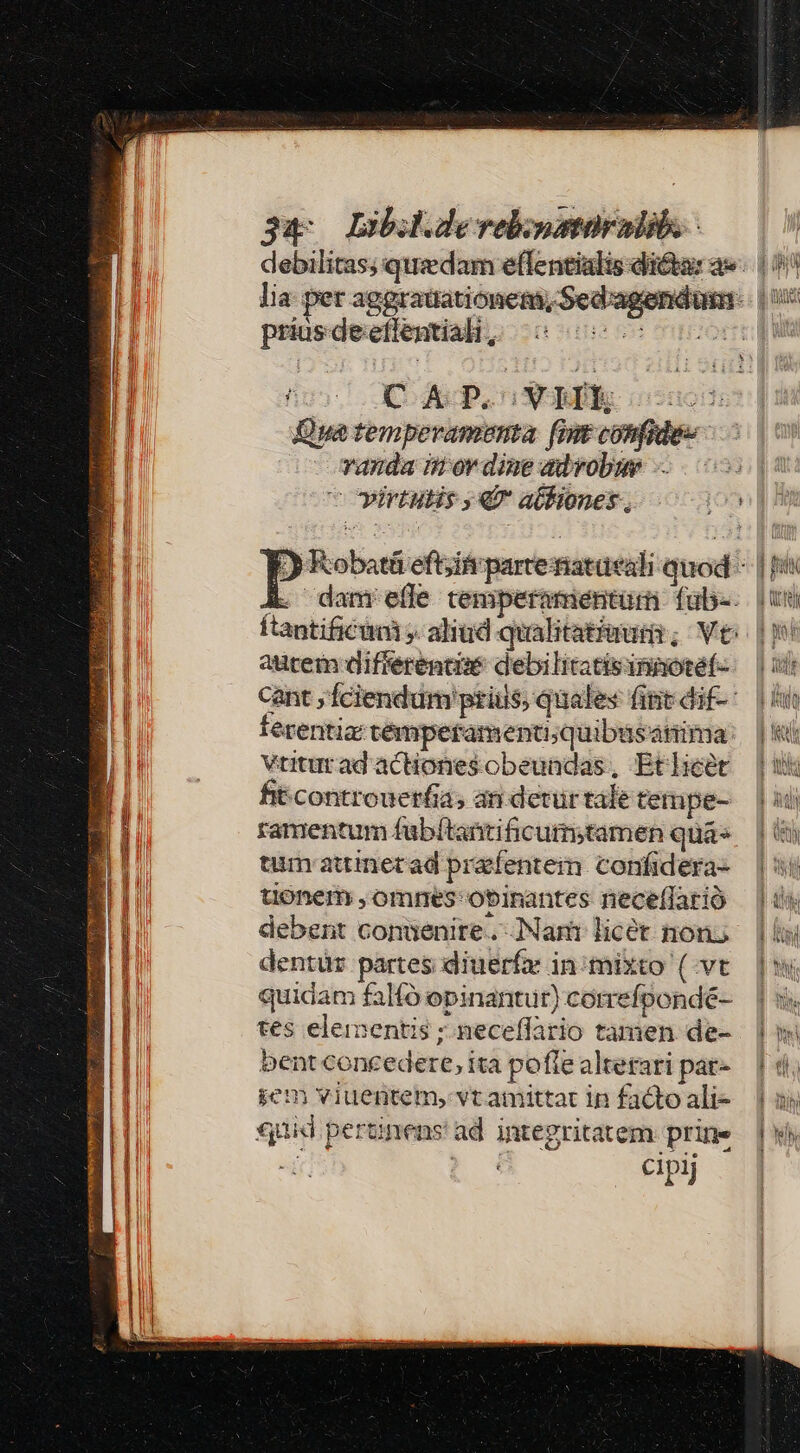 debilitas; quedam effentialis dicta: a». (0 lia per aggraüationem,Sed'agendum-: | i5 priosdeeflential, ^5 0005005 0005 d Qua temperamenta fmt confide» vanda iror dine advobu -- cowirtutis € atliones,. ^o [) Kobatá eft;ifr parteriatüeali quod - | [i E. danrelle temperamentum fub. | uoi ftantificini ». alitid qualitat/uumir; Ve | autem differente debilitatisunaoteéf- — cant ;Íciendum pris, quales fip dif-' |i ferentia témperamentu;quibüsanima: | VtiuradactHonesobeundas, Etheétr | fitcontrouerfia, ani detürtaletempe-.— | 34 ramentum fübítantificum;tamen quá» — | (5 tum attinetad prafenteim confidera- — |i tonem ,ommnes'obinantes neceflarió |» debent conuenire. Nam licet nons — | ii dentür partes diuerfr inimixto (vt | quidam falfó opinantur)cormefpondé- | s tes elementis ;.neceffario tamen de- | bentconcedere,ita poflealterari par- — | di jem viuentem, vtamittac in fadtoali- — 1o «quid pertinens ad integritatem prime | ws -l E. 3 CIpij